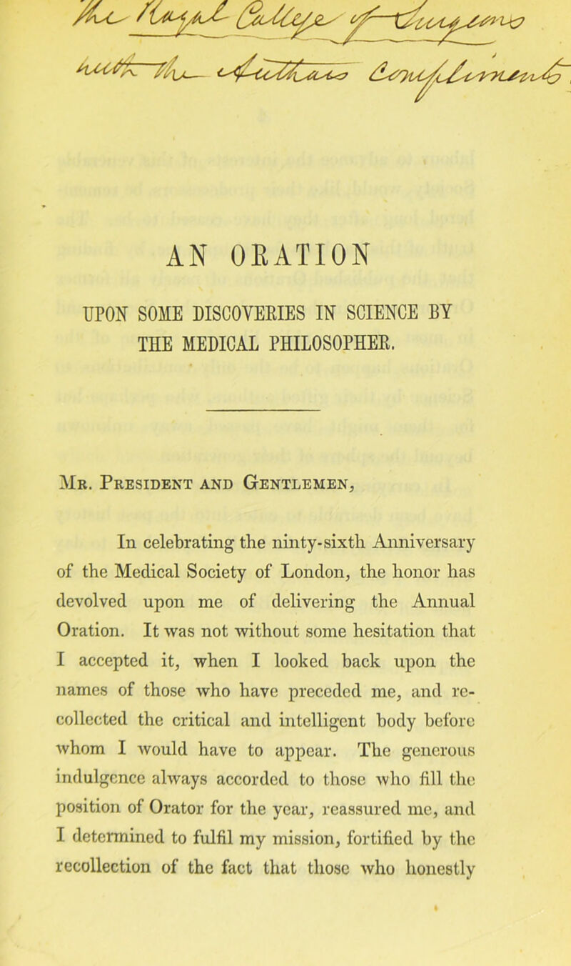 AN OEATION UPON SOME DISCOVERIES IN SCIENCE BY THE MEDICAL PHILOSOPHER. Mr. President and Gentlemen, In celebrating the ninty-sixth Anniversary of the Medical Society of London, the honor has devolved upon me of delivering the Annual Oration. It was not without some hesitation that I accepted it, when I looked hack upon the names of those who have preceded me, and re- collected the critical and intelligent body before whom I would have to appear. The generous indulgence always accorded to those who fill the position of Orator for the year, reassured me, and I determined to fulfil my mission, fortified by the recollection of the fact that those who honestly