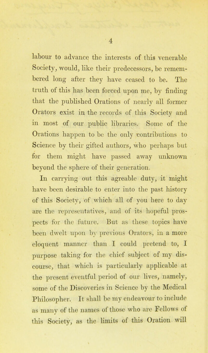 labour to advance the interests of this venerable Society, would, like their predecessors, be remem- bered long- after they have ceased to be. The truth of this has been forced upon me, by finding that the published Orations of nearly all former Orators exist in the records of this Society and in most of our public libraries. Some of the Orations happen to be the only contributions to Science by their gifted authors, who perhaps but for them might have passed away unknown beyond the sphere of their generation. In carrying out this agreable duty, it might have been desirable to enter into the past history of this Society, of which all of you here to day are the representatives, and of its hopeful pros- pects for the future. But as these topics have been dwelt upon by previous Orators, in a more eloquent manner than I could pretend to, I purpose taking for the chief subject of my dis- course, that which is particularly applicable at the present eventful period of our lives, namely, some of the Discoveries in Science by the Medical Philosopher. It shall be my endeavour to include as many of the names of those who are Fellows of this Society, as the limits of this Oration will