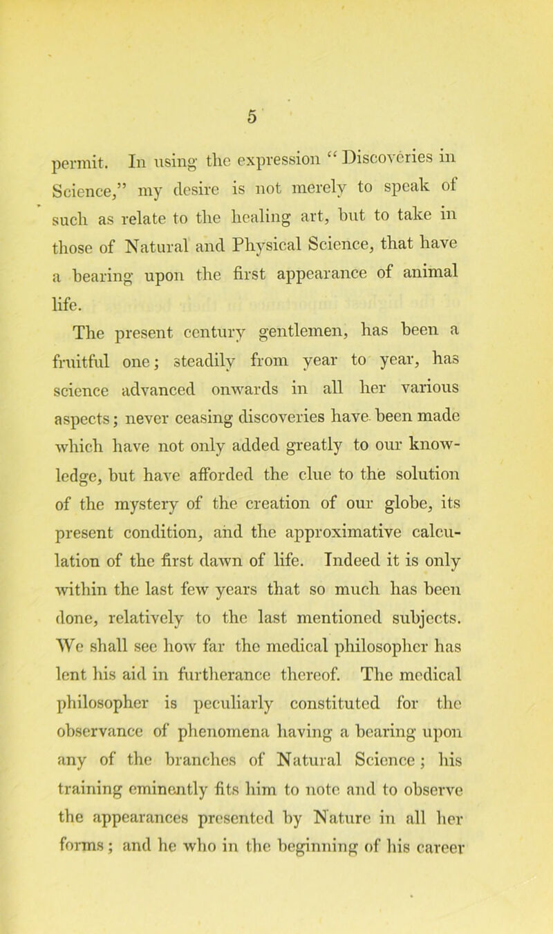 permit. In using tlic expression “ Discoveries in Science,” my desire is not merely to speak of sucli as relate to tire liealing art, but to take in those of Natural and Physical Science, that have a bearing upon the first appearance of animal life. The present century gentlemen, has been a fruitful one; steadily from year to year, has science advanced onwards in all her various aspects; never ceasing discoveries have, been made which have not only added greatly to our know- ledge, but have afforded the clue to the solution of the mystery of the creation of our globe, its present condition, and the approximative calcu- lation of the first dawn of life. Indeed it is only within the last few years that so much has been done, relatively to the last mentioned subjects. We shall see how far the medical philosopher has lent his aid in furtherance thereof. The medical philosopher is peculiarly constituted for the observance of phenomena having a bearing upon any of the branches of Natural Science; his training eminently fits him to note and to observe the appearances presented by Nature in all her forms; and he who in the beginning of his career
