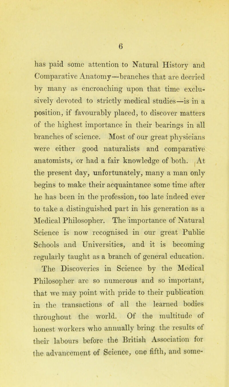 has paid some attention to Natural History and Comparative Anatomy—branches that are decried by many as encroaching upon that time exclu- sively devoted to strictly medical studies—is in a position, if favourably placed, to discover matters of the highest importance in their bearings in all branches of science. Most of our great physicians were either good naturalists and comparative anatomists, or had a fair knowledge of both. At the present day, unfortunately, many a man only begins to make their acquaintance some time after he has been in the profession, too late indeed ever to take a distinguished part in his generation as a Medical Philosopher. The importance of Natural Science is now recognised in our great Public Schools and Universities, and it is becoming regularly taught as a branch of general education. The Discoveries in Science by the Medical Philosopher are so numerous and so important, that we may point with pride to their publication in the transactions of all the learned bodies throughout the world. Of the multitude of honest workers who annually bring the results of their labours before the British Association for the advancement of Science, one fifth, and some-