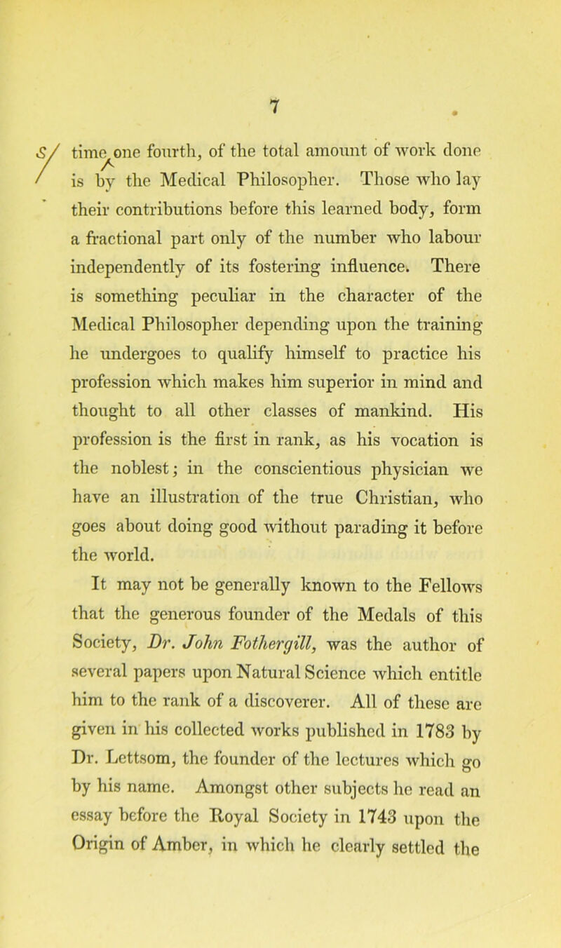 time one fourth, of the total amount of work clone A is by the Medical Philosopher. Those who lay their contributions before this learned body, form a fractional part only of the number who labour independently of its fostering influence. There is something peculiar in the character of the Medical Philosopher depending upon the training he undergoes to qualify himself to practice his profession which makes him superior in mind and thought to all other classes of mankind. His profession is the first in rank, as his vocation is the noblest; in the conscientious physician Ave have an illustration of the true Christian, Avho goes about doing good Avithout parading it before the Avorld. It may not be generally known to the FelloAvs that the generous founder of the Medals of this Society, Dr. John Fothergill, was the author of several papers upon Natural Science Avhich entitle him to the rank of a discoverer. All of these are given in his collected Avorks published in 1783 by Dr. Lettsom, the founder of the lectures which go by his name. Amongst other subjects he read an essay before the Royal Society in 1743 upon the Origin of Amber, in Avhich he clearly settled the