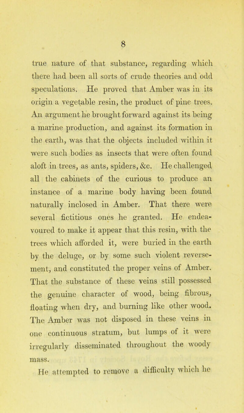 true nature of that substance, regarding which there had been all sorts of crude theories and odd speculations. He proved that Amber was in its origin a vegetable resin, the product of pine trees. An argument he brought forward against its being a marine production, and against its formation in the earth, was that the objects included within it were such bodies as insects that were often found aloft in trees, as ants, spiders, &c. He challenged all the cabinets of the curious to produce an instance of a marine body having been found naturally inclosed in Amber. That there were several fictitious ones he granted. He endea- voured to make it appear that this resin, with the trees which afforded it, were buried in the earth by the deluge, or by some such violent reverse- ment, and constituted the proper veins of Amber. That the substance of these veins still possessed the genuine character of wood, being fibrous, floating when dry, and burning like other wood. The Amber was not disposed in these veins in one continuous stratum, but lumps of it were irregularly disseminated throughout the woody mass. He attempted to remove a difficulty which lie
