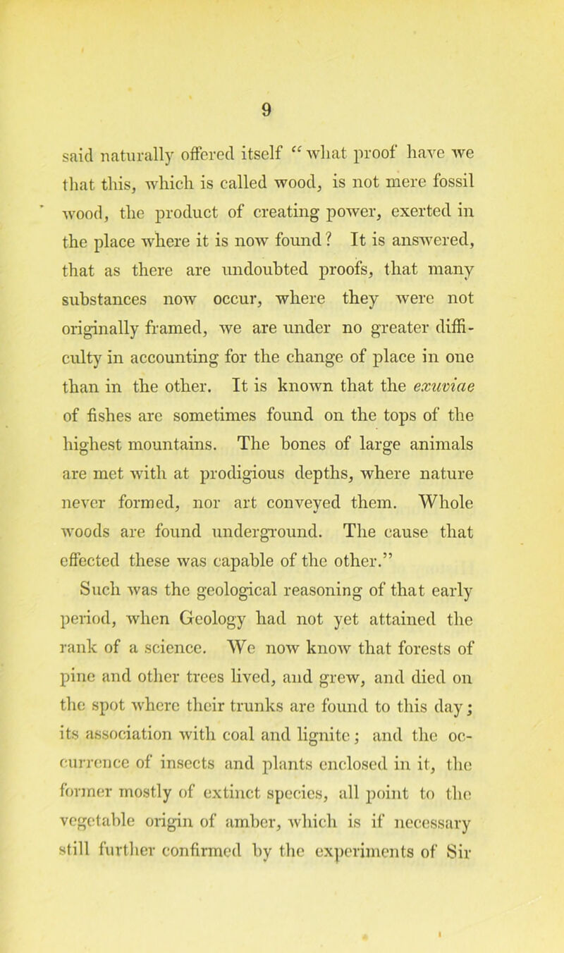 said naturally offered itself “ what proof have we that this, which is called wood, is not mere fossil wood, the product of creating power, exerted in the place where it is now found ? It is answered, that as there are undoubted proofs, that many substances now occur, where they were not originally framed, we are under no greater diffi- culty in accounting for the change of place in one than in the other. It is known that the exuviae of fishes are sometimes found on the tops of the highest mountains. The bones of large animals are met with at prodigious depths, where nature never formed, nor art conveyed them. Whole woods are found underground. The cause that effected these was capable of the other.” Such was the geological reasoning of that early period, when Geology had not yet attained the rank of a science. We now know that forests of pine and other trees lived, and grew, and died on the spot where their trunks are found to this day; its association with coal and lignite ; and the oc- currence of insects and plants enclosed in it, the former mostly of extinct species, all point to the vegetable origin of amber, which is if necessary still further confirmed by the experiments of Sir