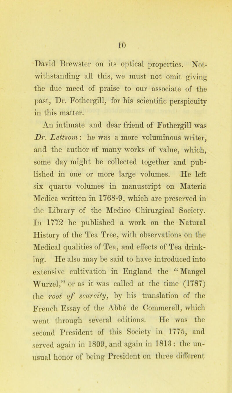 David Brewster on its optical properties. Not- withstanding all this, we must not omit giving the due meed of praise to our associate of the past, Dr. Fothergill, for his scientific perspicuity in this matter. An intimate and dear friend of Fothergill was Dr. Lettsom: he was a more voluminous writer, and the author of many works of value, which, some day might he collected together and pub- lished in one or more large volumes. He left six quarto volumes in manuscript on Materia Medica written in 1768-9, which are preserved in the Library of the Medico Chirurgical Society. In 1772 he published a Avork on the Natural History of the Tea Tree, Avith observations on the Medical qualities of Tea, and effects of Tea drink- ing. He also mav be said to have introduced into extensive cultivation in England the “ Mangel Wurzcl,” or as it Avas called at the time (1787) the root of scarcity, by his translation of the French Essay of the Abbe de Conuncrell, which Avent through several editions. He Avas the second President of this Society in 1775, and served again in 1809, and again in 1813: the un- usual honor of being President on three different.