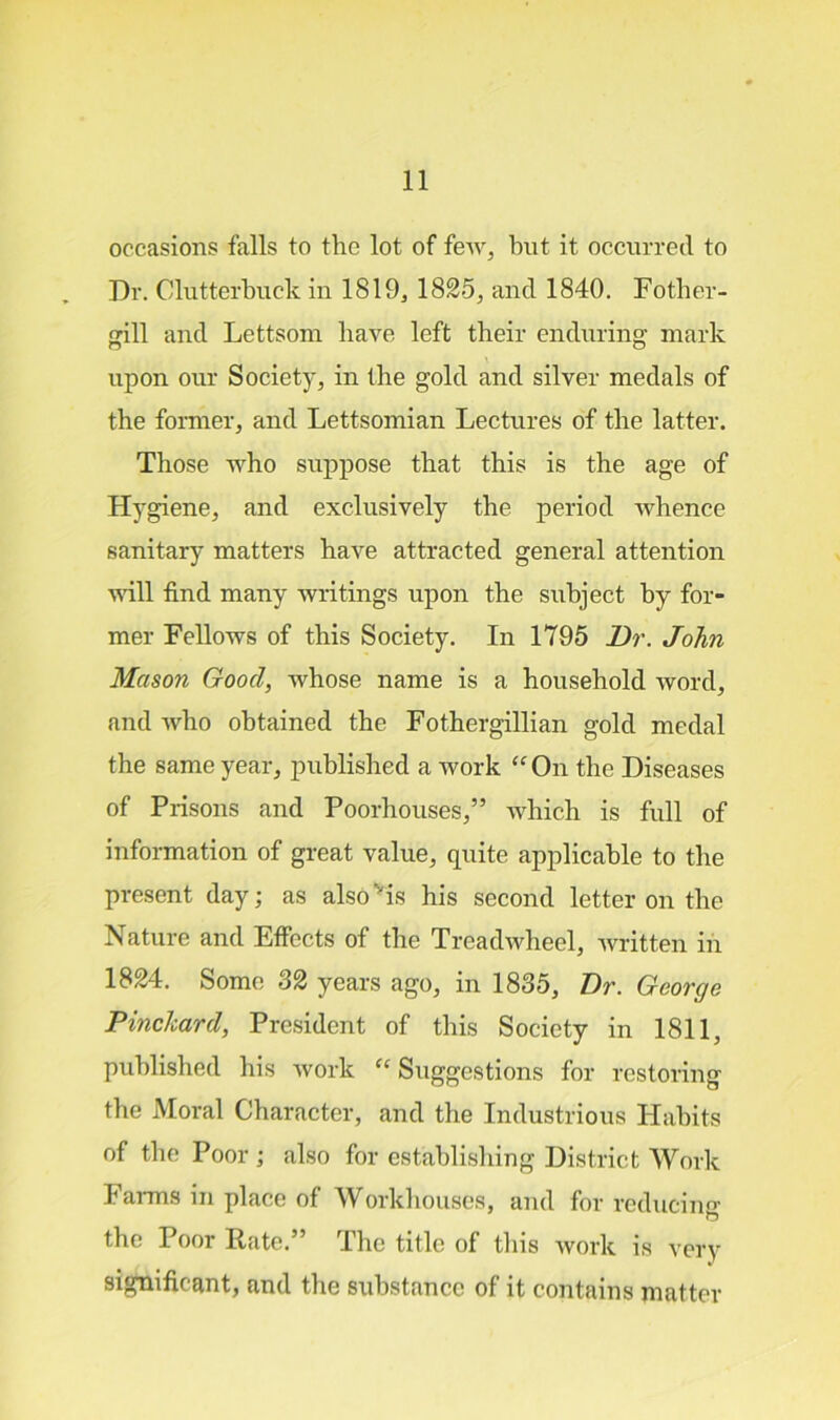 occasions falls to the lot of feAV, but it occurred to Dr. Clutterbuck in 1819, 1825, and 1840. Fother- gill and Lettsom have left their enduring mark upon our Society, in the gold and silver medals of the former, and Lettsomian Lectures of the latter. Those who suppose that this is the age of Hygiene, and exclusively the period whence sanitary matters have attracted general attention will find many writings upon the subject by for- mer Fellows of this Society. In 1795 Dr. John Mason Good, whose name is a household word, and who obtained the Fothergillian gold medal the same year, published a work “ On the Diseases of Prisons and Poorhouses,” which is full of information of great value, quite applicable to the present day; as also'is his second letter on the Nature and Effects of the Treadwhecl, written in 1824. Some 32 years ago, in 1835, Dr. George Pinc/card, President of this Society in 1811, published his work “ Suggestions for restoring the Moral Character, and the Industrious Habits of the Poor; also for establishing District Work Farms in place of Workhouses, and for reducing O the Poor Rate.” The title of this work is very significant, and the substance of it contains matter