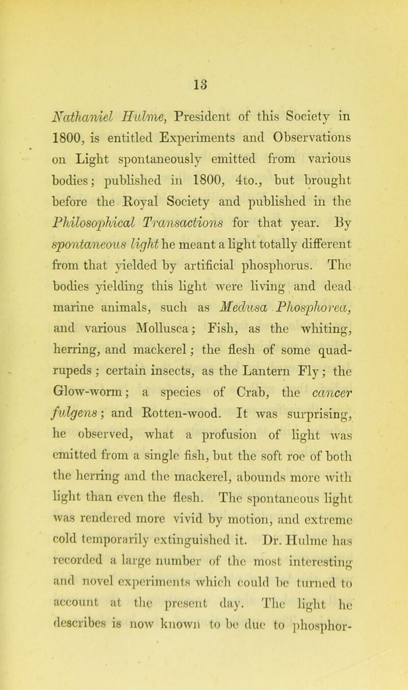 Nathaniel Hulme, President of this Society in 1800, is entitled Experiments and Observations on Light spontaneously emitted from various bodies; published in 1800, 4to., but brought before the Royal Society and published in the Philosophical Transactions for that year. By spontaneous light be meant a light totally different from that yielded by artificial phosphorus. The bodies yielding this light were living and dead marine animals, such as Medusa Phosphorea, and various Mollusca; Fish, as the whiting, herring, and mackerel; the flesh of some quad- rupeds ; certain insects, as the Lantern Fly; the Glow-worm; a species of Crab, the cancer fulgens; and Rotten-wood. It was surprising, he observed, what a profusion of light was emitted from a single fish, hut the soft roc of both the herring and the mackerel, abounds more with light than even the flesh. The spontaneous light was rendered more vivid by motion, and extreme cold temporarily extinguished it. Dr. Hulme has recorded a large number of the most interesting and novel experiments which could be turned to account at the present day. The light lie describes is now known to be due to phosphor-