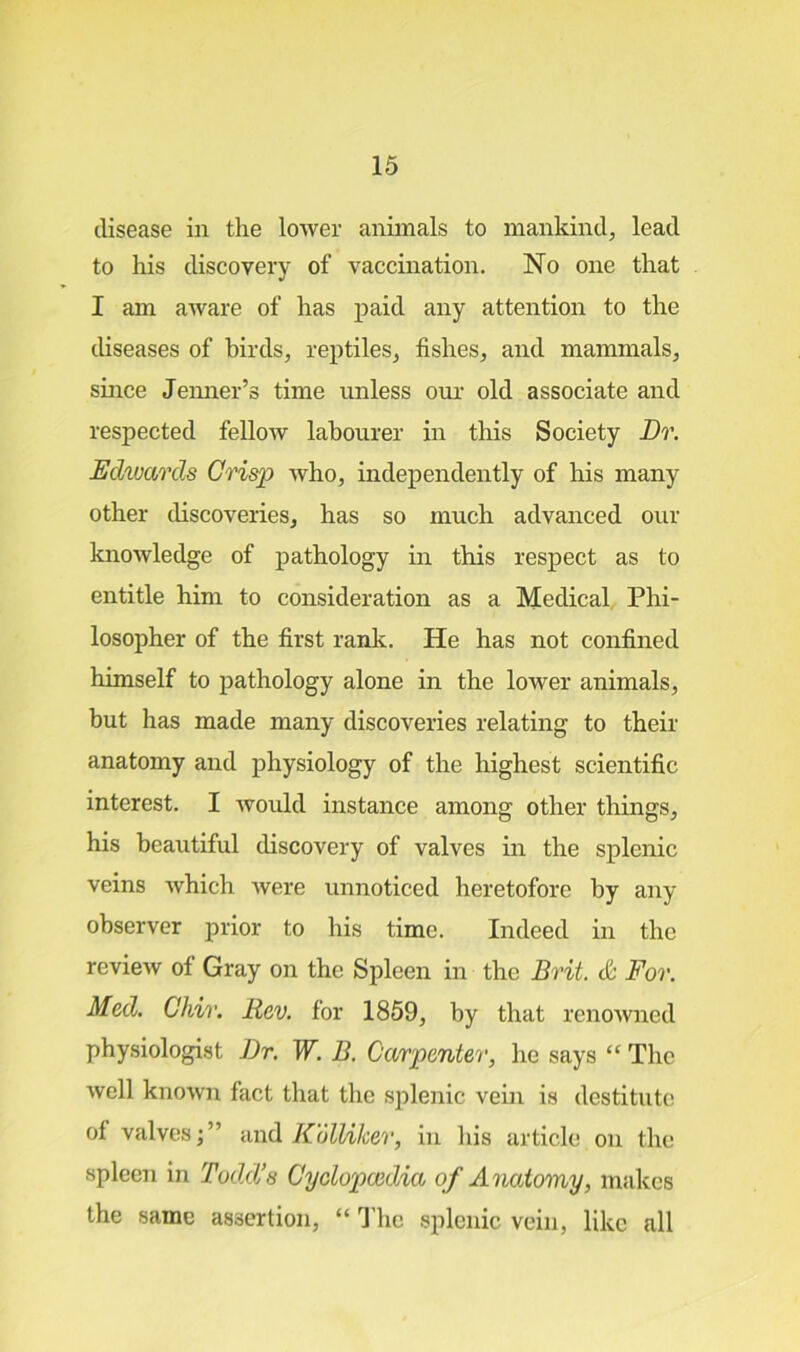 disease in the lower animals to mankind, lead to his discovery of vaccination. No one that I am aware of has paid any attention to the diseases of birds, reptiles, fishes, and mammals, since Jenner’s time unless our old associate and respected fellow labourer in this Society Dr. Edwards Crisp who, independently of his many other discoveries, has so much advanced our knowledge of pathology in this respect as to entitle him to consideration as a Medical Phi- losopher of the first rank. He has not confined himself to pathology alone in the lower animals, but has made many discoveries relating to their anatomy and physiology of the highest scientific interest. I would instance among other things, his beautiful discovery of valves in the splenic veins which were unnoticed heretofore by any observer prior to his time. Indeed in the review of Gray on the Spleen in the Brit. & For. Med. Chir. Rev. for 1859, by that renowned physiologist Dr. W. B. Carpenter, he says “ The well known fact that the splenic vein is destitute of valves;” and Kolliker, in his article on the spleen in Todd’s Cyclopaedia of Anatomy, makes the same assertion, “ The splenic vein, like all