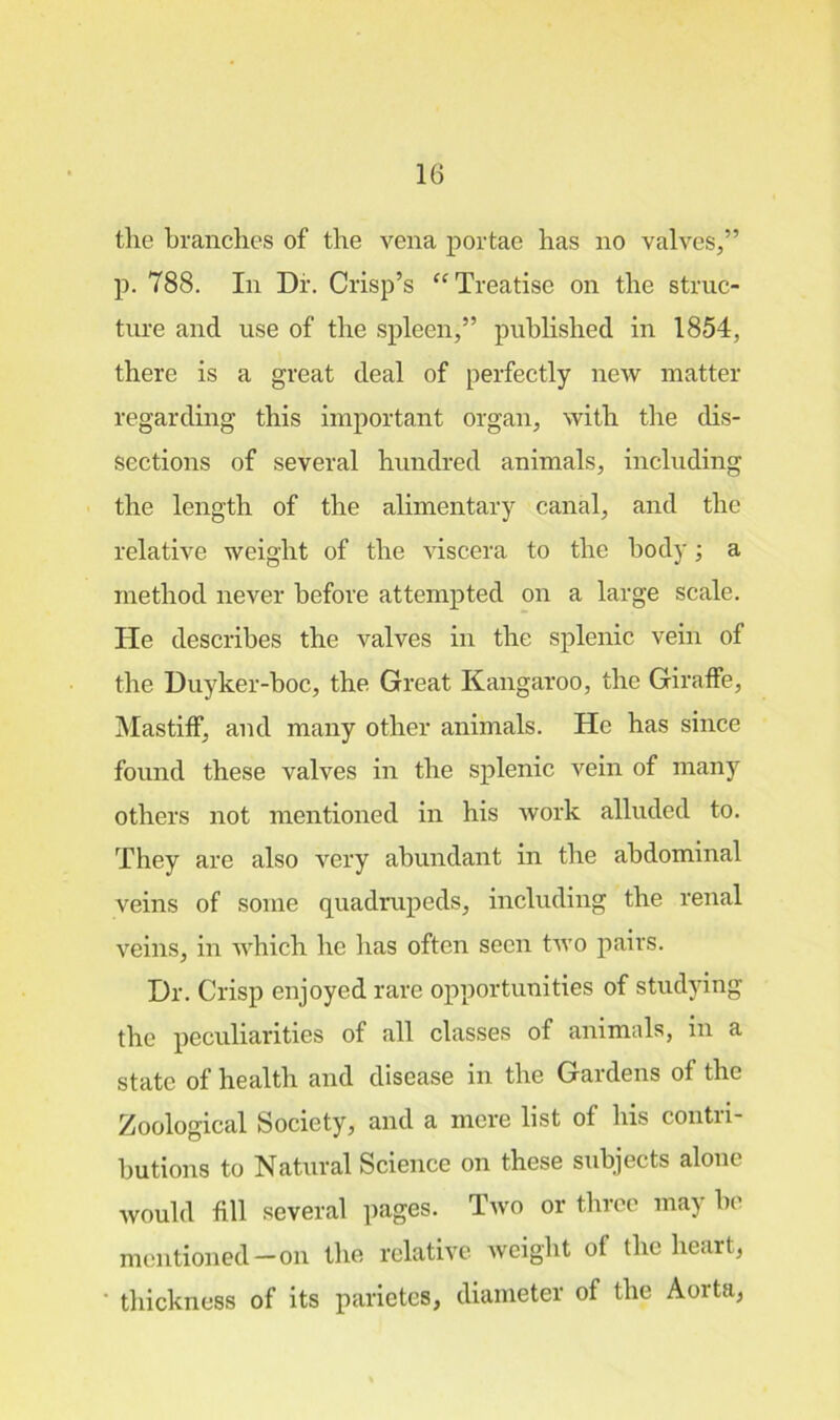 tlie branches of the vena portae has no valves,” p. 788. In Dr. Crisp’s “Treatise on the struc- ture and use of the spleen,” published in 1854, there is a great deal of perfectly new matter regarding this important organ, with the dis- sections of several hundred animals, including the length of the alimentary canal, and the relative weight of the viscera to the body; a method never before attempted on a large scale. Tie describes the valves in the splenic vein of the Duyker-boc, the Great Kangaroo, the Giraffe, Mastiff, and many other animals. He has since found these valves in the splenic vein of many others not mentioned in his work alluded to. They are also very abundant in the abdominal veins of some quadrupeds, including the renal veins, in which he has often seen two pairs. Dr. Crisp enjoyed rare opportunities of studying the peculiarities of all classes of animals, in a state of health and disease in the Gardens of the Zoological Society, and a mere list of his contri- butions to Natural Science on these subjects alone would fill several pages. Two or three maj he mentioned-on the relative weight of the heart, ' thickness of its parietes, diameter of the Aorta,