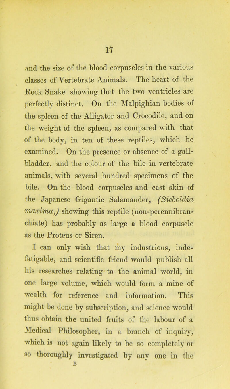 and the size of the blood corpuscles in the various classes of Vertebrate Animals. The heart of the Rock Snake showing that the two ventricles are perfectly distinct. On the Malpighian bodies of the spleen of the Alligator and Crocodile, and on the weight of the spleen, as compared with that of the body, in ten of these reptiles, which he examined. On the presence or absence of a gall- bladder, and the colour of the bile in vertebrate animals, with several hundred specimens of the bile. On the blood corpuscles and cast skin of the Japanese Gigantic Salamander, (Siebolclia maxima,) showing this reptile (non-perennibran- chiate) has probably as large a blood corpuscle as the Proteus or Siren. I can only wish that my industrious, inde- fatigable, and scientific friend would publish all his researches relating to the animal world, in one large volume, which would form a mine of wealth for reference and information. This might be done by subscription, and science would thus obtain the united fruits of the labour of a Medical Philosopher, in a branch of inquiry, which is not again likely to be so completely or so thoroughly investigated by any one in the B