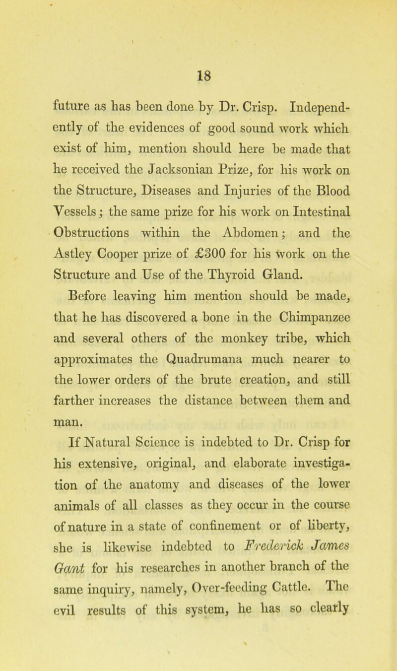future as has been done by Dr. Crisp. Independ- ently of the evidences of good sound work which exist of him, mention should here he made that he received the Jacksonian Prize, for his work on the Structure, Diseases and Injuries of the Blood Vessels; the same prize for his work on Intestinal Obstructions within the Abdomen; and the Astley Cooper prize of £300 for his work on the Structure and Use of the Thyroid Gland. Before leaving him mention should he made, that he has discovered a bone in the Chimpanzee and several others of the monkey tribe, which approximates the Quadrumana much nearer to the lower orders of the brute creation, and still farther increases the distance between them and man. If Natural Science is indebted to Dr. Crisp for his extensive, original, and elaborate investiga- tion of the anatomy and diseases of the lower animals of all classes as they occur in the course of nature in a state of confinement or of liberty, she is likewise indebted to Frederick James Gant for his researches in another branch of the same inquiry, namely, Over-feeding Cattle. The evil results of this system, he has so clearly