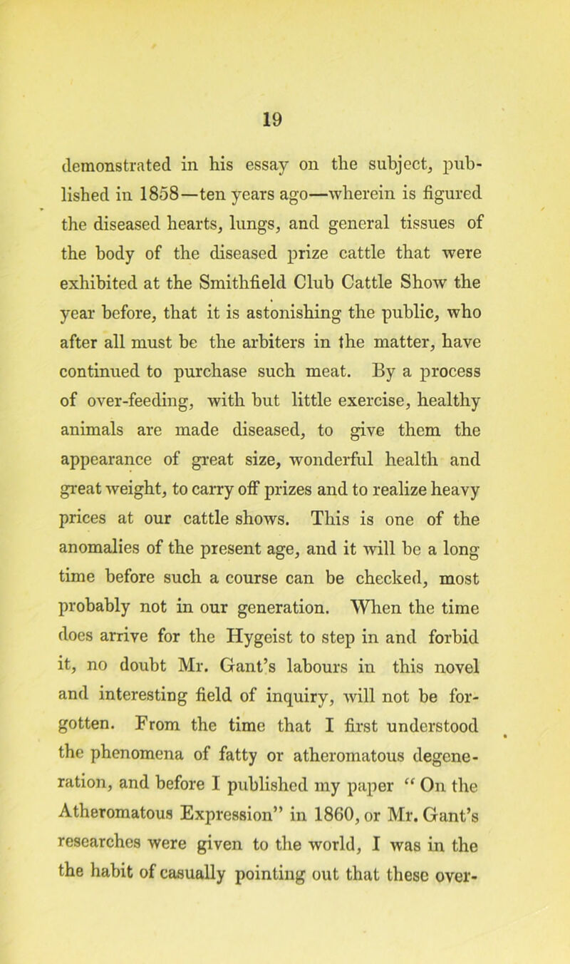 demonstrated in his essay on the subject, pub- lished in 1858—ten years ago—wherein is figured the diseased hearts, lungs, and general tissues of the body of the diseased prize cattle that were exhibited at the Smithfield Club Cattle Show the year before, that it is astonishing the public, who after all must be the arbiters in the matter, have continued to purchase such meat. By a process of over-feeding, with hut little exercise, healthy animals are made diseased, to give them the appearance of great size, wonderful health and great weight, to carry off prizes and to realize heavy prices at our cattle shows. This is one of the anomalies of the present age, and it will he a long time before such a course can be checked, most probably not in our generation. When the time does arrive for the Hygeist to step in and forbid it, no doubt Mr. Gant’s labours in this novel and interesting field of inquiry, will not be for- gotten. From the time that I first understood the phenomena of fatty or atheromatous degene- ration, and before I published my paper “ On the Atheromatous Expression” in 1860, or Mr. Gant’s researches were given to the world, I was in the the habit of casually pointing out that these over-