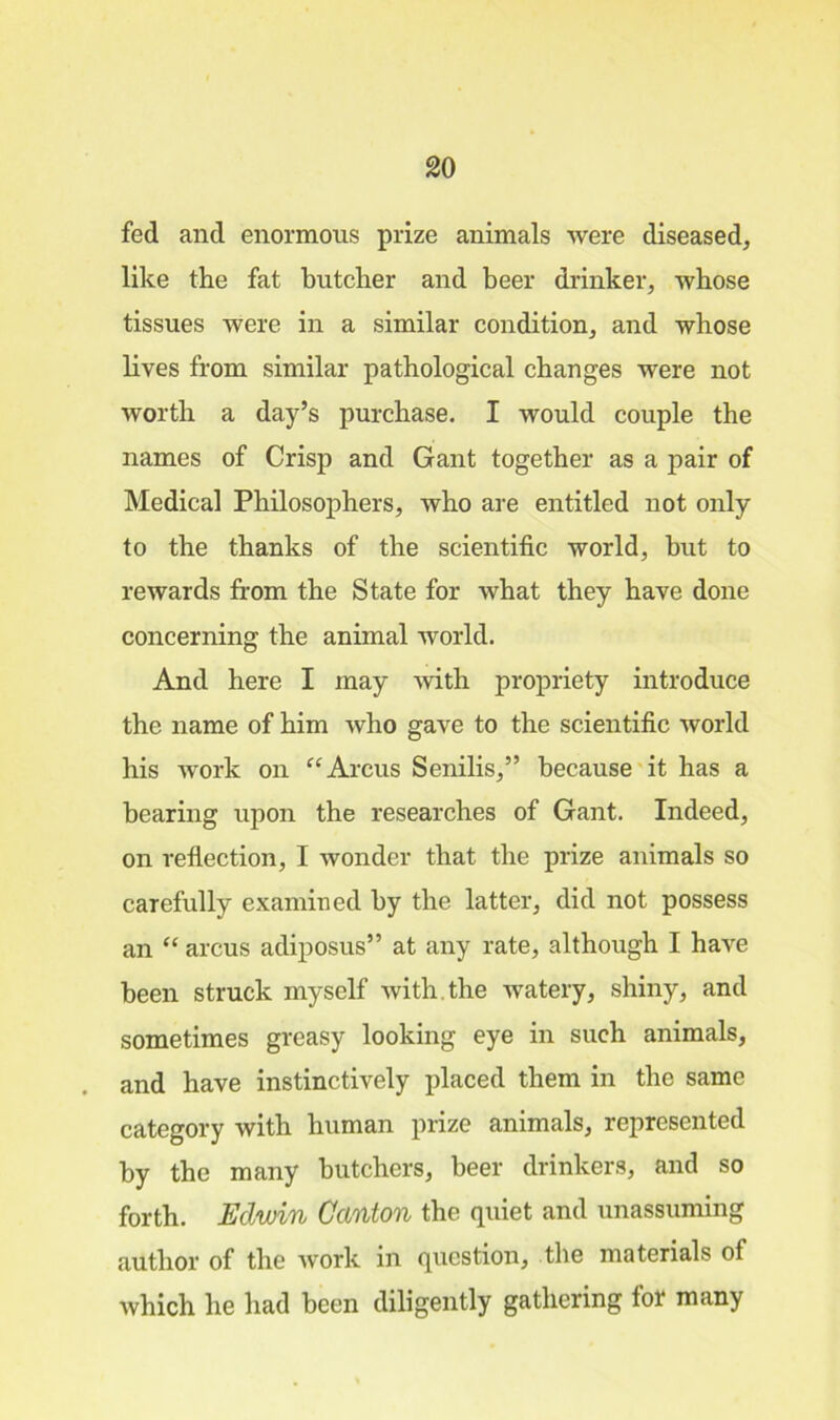 fed and enormous prize animals were diseased, like the fat butcher and beer drinker, whose tissues were in a similar condition, and whose lives from similar pathological changes were not worth a day’s purchase. I would couple the names of Crisp and Gant together as a pair of Medical Philosophers, who are entitled not only to the thanks of the scientific world, but to rewards from the State for what they have done concerning the animal world. And here I may with propriety introduce the name of him who gave to the scientific world his work on “Arcus Senilis,” because it has a bearing upon the researches of Gant. Indeed, on reflection, I wonder that the prize animals so carefully examined by the latter, did not possess an “ arcus adiposus” at any rate, although I have been struck myself with the watery, shiny, and sometimes greasy looking eye in such animals, and have instinctively placed them in the same category with human prize animals, represented by the many butchers, beer drinkers, and so forth. Edwin Canton the quiet and unassuming author of the work in question, the materials of which he had been diligently gathering for many