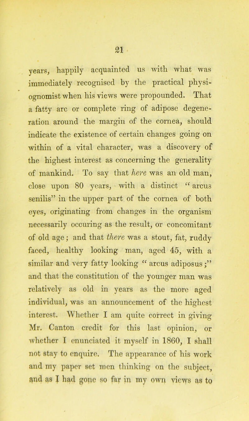 years, happily acquainted us with what was immediately recognised by the practical physi- ognomist when his views were propounded. That a fatty arc or complete ring of adipose degene- ration around the margin of the cornea, should indicate the existence of certain changes going on within of a vital character, was a discovery of the highest interest as concerning the generality of mankind. To say that here was an old man, close upon 80 years, with a distinct “ arcus senilis” in the upper part of the cornea of both eyes, originating from changes in the organism necessarily occuring as the result, or concomitant of old age; and that there was a stout, fat, ruddy faced, healthy looking man, aged 45, with a similar and very fatty looking “ arcus adiposus and that the constitution of the younger man was relatively as old in years as the more aged individual, was an announcement of the highest interest. Whether I am quite correct in giving Mr. Canton credit for this last opinion, or whether I enunciated it myself in 1860, 1 shall not stay to enquire. The appearance of his work and my paper set men thinking on the subject,