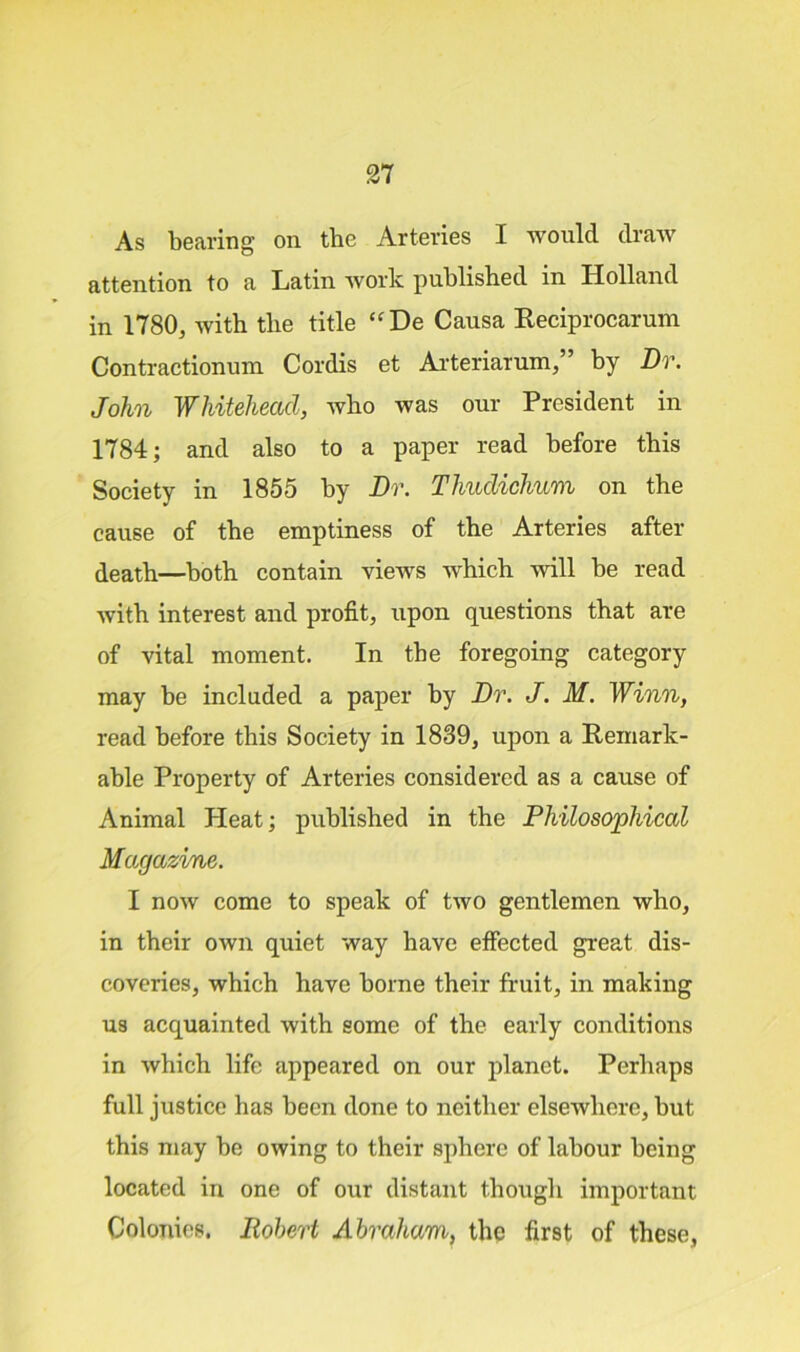 As bearing on the Arteries I would draw attention to a Latin work published in Holland in 1780, with the title “De Causa Reciprocarum Contractionum Cordis et Arteriarum, ’ by Dr. John Whitehead, who was our President in 1784; and also to a paper read before this Society in 1855 by Dr. Tliudichum on the cause of the emptiness of the Arteries after death—both contain views which will be read with interest and profit, upon questions that are of vital moment. In the foregoing category may be included a paper by Dr. J. M. Winn, read before this Society in 1839, upon a Remark- able Property of Arteries considered as a cause of Animal Heat; published in the Philosophical Magazine. I now come to speak of two gentlemen who, in their own quiet way have effected great dis- coveries, which have borne their fruit, in making us acquainted with some of the early conditions in which life appeared on our planet. Perhaps full justice has been done to neither elsewhere, but this may be owing to their sphere of labour being located in one of our distant though important Colonies. Robert Abraham, the first of these,