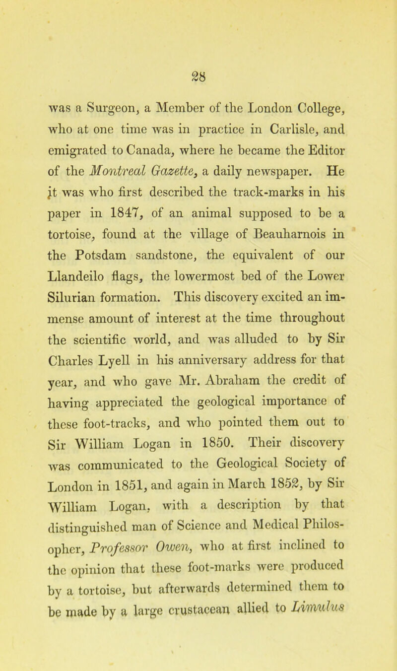 was a Surgeon, a Member of the London College, who at one time was in practice in Carlisle, and emigrated to Canada, where he became the Editor of the Montreal Gazette, a daily newspaper. He jt was who first described the track-marks in his paper in 1847, of an animal supposed to be a tortoise, found at the village of Beauharnois in the Potsdam sandstone, the equivalent of our Llandeilo flags, the lowermost bed of the Lower Silurian formation. This discovery excited an im- mense amount of interest at the time throughout the scientific world, and was alluded to by Sir Charles Lyell in his anniversary address for that year, and who gave Mr. Abraham the credit of having appreciated the geological importance of these foot-tracks, and who pointed them out to Sir William Logan in 1850. Their discovery was communicated to the Geological Society of London in 1851, and again in March 1852, by Sir William Logan, with a description by that distinguished man of Science and Medical Philos- opher, Professor Owen, who at first inclined to the opinion that these foot-marks were produced by a tortoise, but afterwards determined them to be made by a large crustacean allied to Limulua