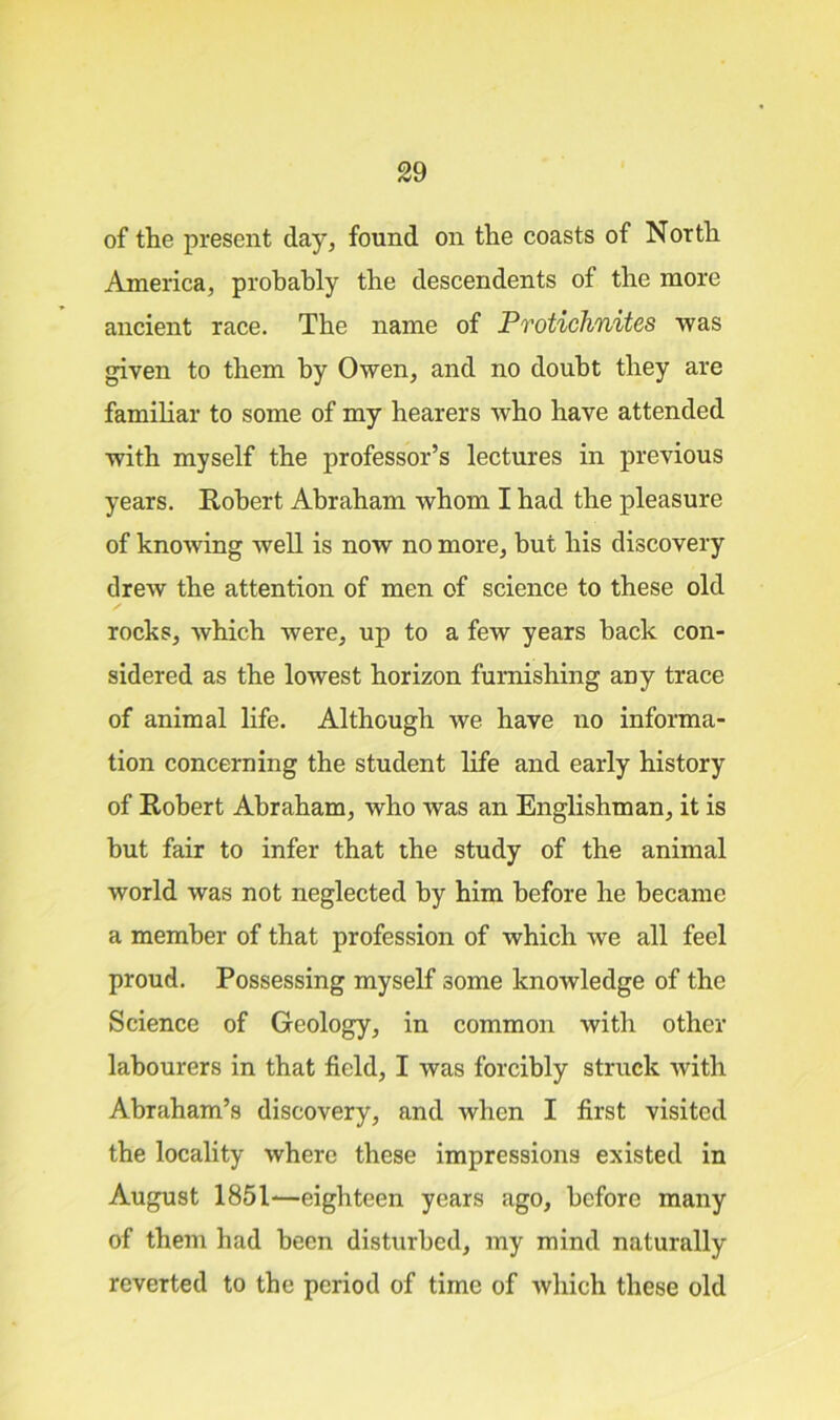 of the present day, found on the coasts of North America, probably the descendents of the more ancient race. The name of Protichnites was given to them by Owen, and no doubt they are familiar to some of my hearers who have attended with myself the professor’s lectures in previous years. Robert Abraham whom I had the pleasure of knowing well is now no more, but his discovery drew the attention of men of science to these old / rocks, which were, up to a few years hack con- sidered as the lowest horizon furnishing any trace of animal life. Although we have no informa- tion concerning the student life and early history of Robert Abraham, who was an Englishman, it is but fair to infer that the study of the animal world was not neglected by him before he became a member of that profession of which we all feel proud. Possessing myself some knowledge of the Science of Geology, in common with other labourers in that field, I was forcibly struck Avith Abraham’s discovery, and when I first visited the locality where these impressions existed in August 1851—eighteen years ago, before many of them had been disturbed, my mind naturally reverted to the period of time of Avhich these old