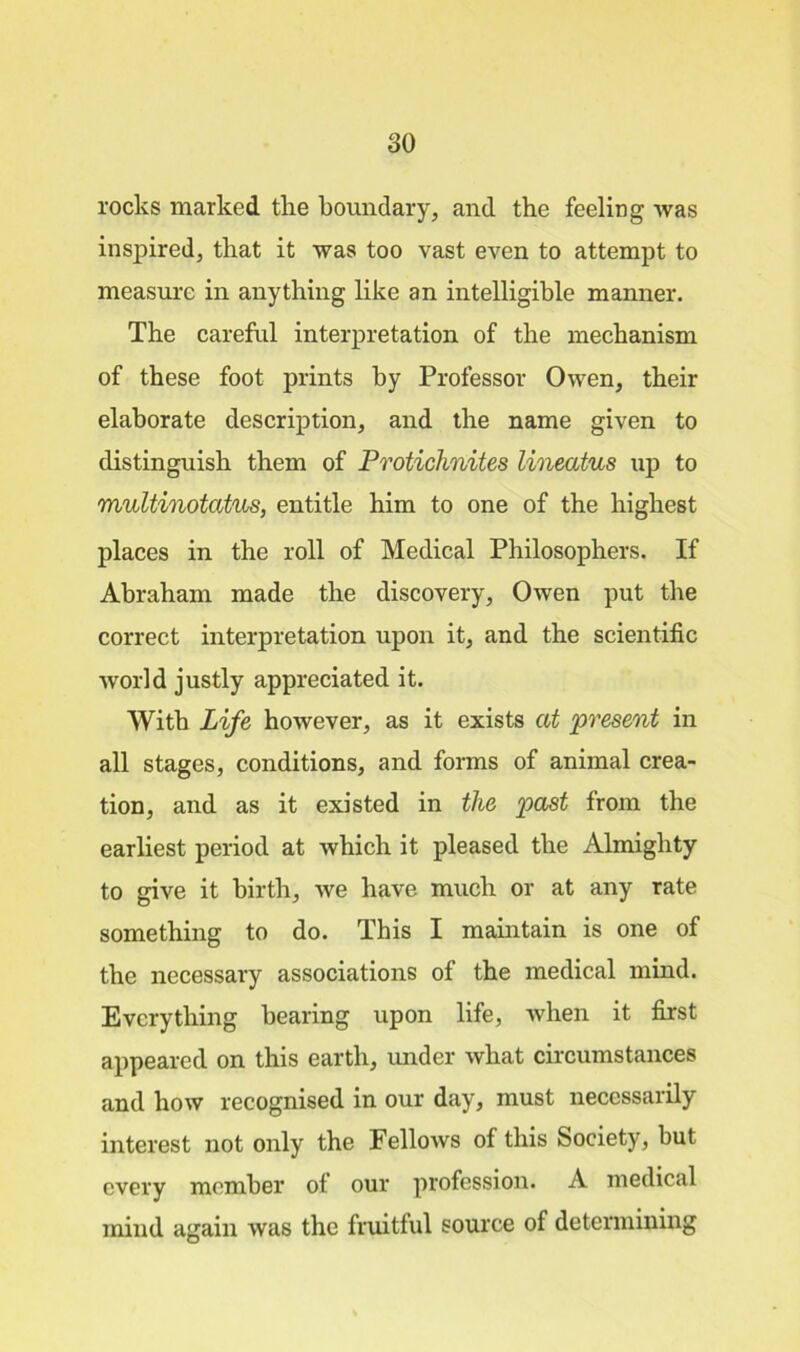 rocks marked the boundary, and the feeling was inspired, that it was too vast even to attempt to measure in anything like an intelligible manner. The careful interpretation of the mechanism of these foot prints by Professor Owen, their elaborate description, and the name given to distinguish them of Protichnites lineatus up to multinotatus, entitle him to one of the highest places in the roll of Medical Philosophers. If Abraham made the discovery, Owen put the correct interpretation upon it, and the scientific world justly appreciated it. With Life however, as it exists at present in all stages, conditions, and forms of animal crea- tion, and as it existed in the past from the earliest period at which it pleased the Almighty to give it birth, we have much or at any rate something to do. This I maintain is one of the necessary associations of the medical mind. Everything bearing upon life, when it first appeared on this earth, under what circumstances and how recognised in our day, must necessarily interest not only the Fellows of this Society, but every member of our profession. A medical mind again was the fruitful source of determining
