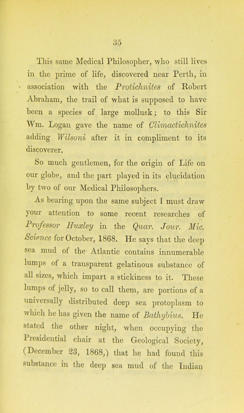 This same Medical Philosopher, -who still lives in the prime of life, discovered near Perth, in * association with the Protichnites of Robert Abraham, the trail of what is supposed to have been a species of large mollusk; to this Sir Wm. Logan gave the name of Climactichnites adding Wilsoni after it in compliment to its discoverer. So much gentlemen, for the origin of Life on our globe, and the part played in its elucidation by two of our Medical Philosophers. As bearing upon the same subject I must draw your attention to some recent researches of Professor Huxley in the Quar. Jour. Mic. Science for October, 1868. He says that the deep sea mud of the Atlantic contains innumerable lumps of a transparent gelatinous substance of all sizes, which impart a stickiness to it. These lumps of jelly, so to call them, are portions of a universally distributed deep sea protoplasm to which he has given the name of Batliybius. Pie stated the other night, when occupying the 1 lesidential chair at the Geological Society, (December 23, 1868,) that he had found this substance in the deep sea mud of the Indian