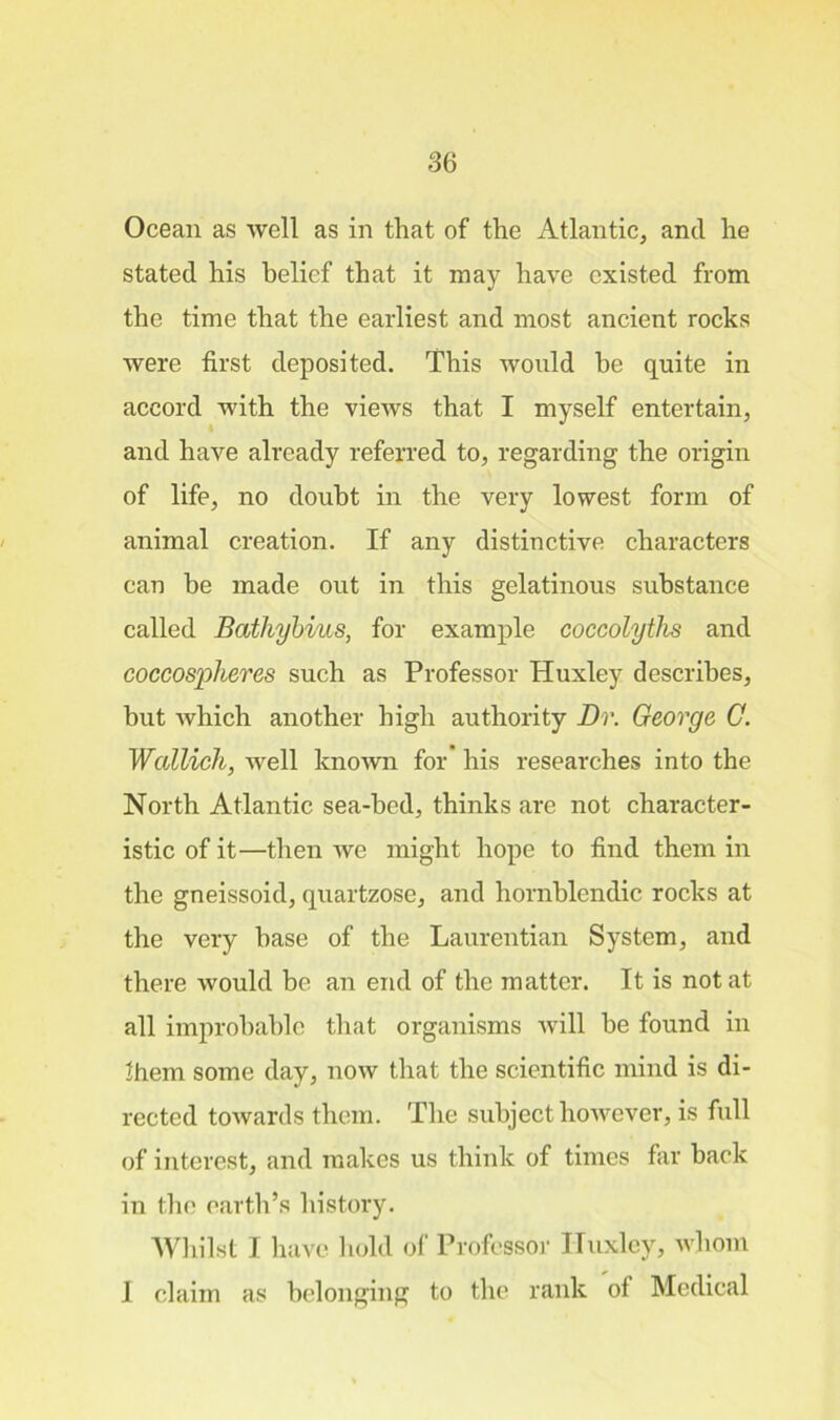 Ocean as well as in that of the Atlantic, and he stated his belief that it may have existed from the time that the earliest and most ancient rocks were first deposited. This would he quite in accord with the views that I myself entertain, and have already referred to, regarding the origin of life, no doubt in the very lowest form of animal creation. If any distinctive characters can be made out in this gelatinous substance called Bathybius, for example coccolytlis and coccosplieres such as Professor Huxley describes, but which another high authority Dr. George C. Wcdlich, well known for his researches into the North Atlantic sea-bed, thinks are not character- istic of it—then we might hope to find them in the gneissoid, quartzose, and hornblendic rocks at the very base of the Laurentian System, and there would be an end of the matter. It is not at all improbable that organisms will be found in them some day, now that the scientific mind is di- rected towards them. The subject however, is full of interest, and makes us think of times far back in the earth’s history. Whilst I have hold of Professor Huxley, whom 1 claim as belonging to the rank of Medical