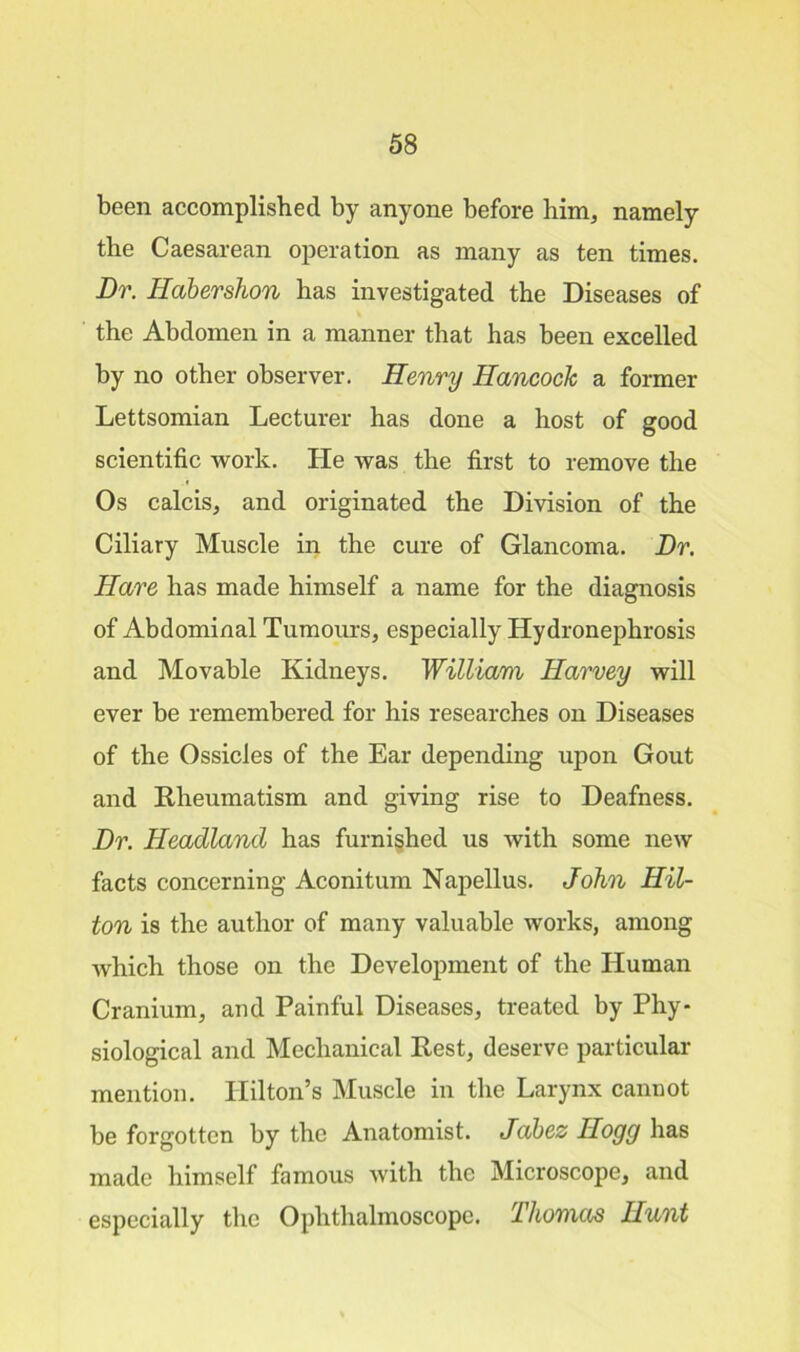 been accomplished by anyone before him, namely the Caesarean operation as many as ten times. Dr. Habershon has investigated the Diseases of the Abdomen in a manner that has been excelled by no other observer. Henry Hancock a former Lettsomian Lecturer has done a host of good scientific work. He was the first to remove the Os calcis, and originated the Division of the Ciliary Muscle in the cure of Glancoma. Dr. Hare has made himself a name for the diagnosis of Abdominal Tumours, especially Hydronephrosis and Movable Kidneys. William Harvey will ever be remembered for his researches on Diseases of the Ossicles of the Ear depending upon Gout and Rheumatism and giving rise to Deafness. Dr. Headland has furnished us with some new facts concerning Aconitum Napellus. John Hil- ton is the author of many valuable works, among which those on the Development of the Human Cranium, and Painful Diseases, treated by Phy- siological and Mechanical Rest, deserve particular mention. Hilton’s Muscle in the Larynx cannot be forgotten by the Anatomist. Jabez Hogg has made himself famous with the Microscope, and especially the Ophthalmoscope. Thomas Hunt
