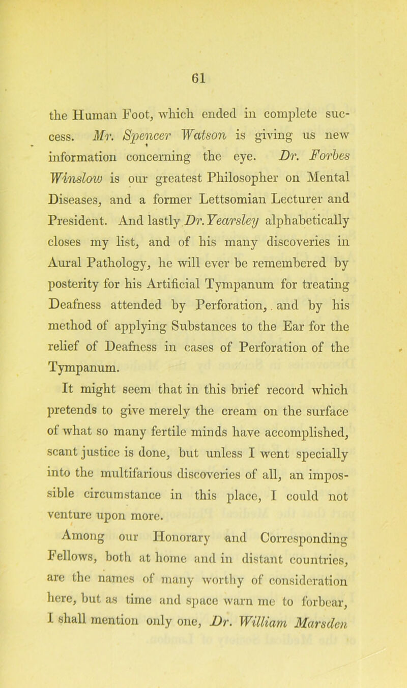 the Human Foot, which ended in complete suc- cess. Mr. Spencer Watson is giving us new information concerning the eye. Dr. Forbes Winslow is our greatest Philosopher on Mental Diseases, and a former Lettsomian Lecturer and President. And lastly Dr. Yearsley alphabetically closes my list, and of his many discoveries in Aural Pathology, he will ever be remembered by posterity for his Artificial Tympanum for treating Deafness attended by Perforation,. and by his method of applying Substances to the Ear for the relief of Deafness in cases of Perforation of the Tympanum. It might seem that in this brief record which pretends to give merely the cream on the surface of what so many fertile minds have accomplished, scant justice is done, but unless I went specially into the multifarious discoveries of all, an impos- sible circumstance in this place, I could not venture upon more. Among our Honorary and Corresponding Fellows, both at home and in distant countries, are the names of many worthy of consideration here, but as time and space warn me to forbear, I shall mention only one, Dr. William Marsden