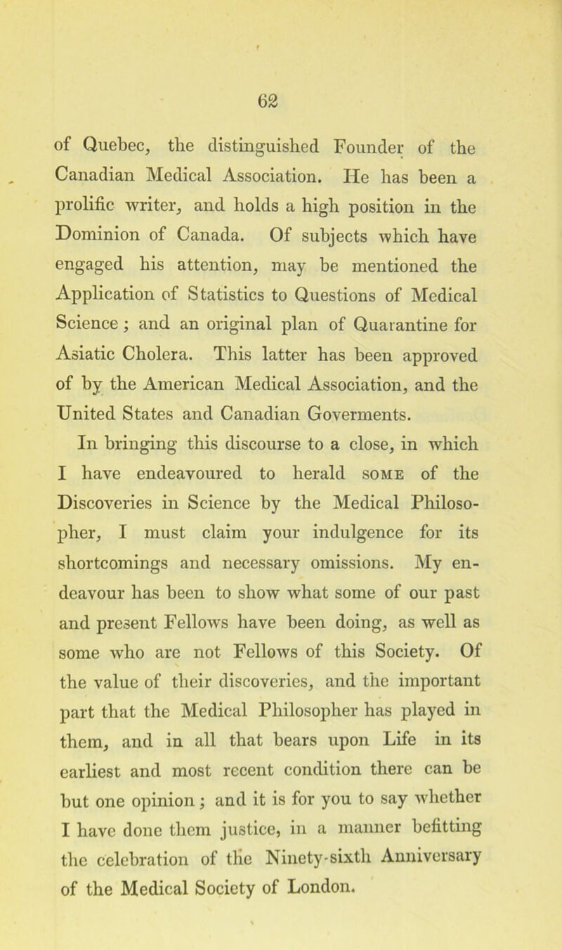 of Quebec, the distinguished Founder of the Canadian Medical Association. He has been a prolific writer, and holds a high position in the Dominion of Canada. Of subjects which have engaged his attention, may be mentioned the Application of Statistics to Questions of Medical Science; and an original plan of Quarantine for Asiatic Cholera. This latter has been approved of by the American Medical Association, and the United States and Canadian Goverments. In bringing this discourse to a close, in which I have endeavoured to herald some of the Discoveries in Science by the Medical Philoso- pher, I must claim your indulgence for its shortcomings and necessary omissions. My en- deavour has been to show what some of our past and present Fellows have been doing, as well as some who are not Fellows of this Society. Of the value of their discoveries, and the important part that the Medical Philosopher has played in them, and in all that bears upon Life in its earliest and most recent condition there can be but one opinion; and it is for you to say whether I have done them justice, in a manner befitting the celebration of the Ninety-sixth Anniversary of the Medical Society of London.