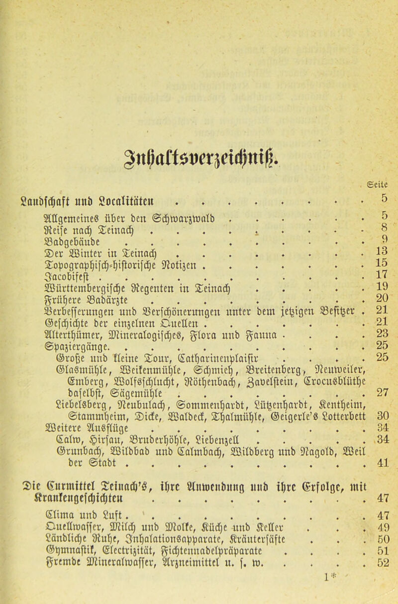 Siilial'töucvjctdiiiil! SJattöfdjaft mib Socalitätcu SXflgemeineS über bcrt ©djtnarjmaXb . Steife nad) ©einad) . ... t . ©abgeböube ©er SB int er in ©einad) ©opograpI)ifd)4)iflorifd)e Siotijcn .... ffacobifeji SBürttembergifdje Siegenten in ©einad) grünere SSabärjte S^erbeffcrungen unb 33erfd)önerungen unter bem jetzigen Skftfjer ©efdjidjte ber einjelnen Duetten .... Sttterttjümer, SJZineratogifdjeS, gtora unb gauna • ©pajiergänge . ©rofje unb tteine ©our, ©attjariucnfdaifir ©taßmü^te, SBeifemnüffte, ©djtniet), ©reitenberg, Sieutneiter, ©tnberg, 2Botf8fd)tud)t, 9tötl)enbad)f ßaüelftein, SrocuSblütlje bafelbft, ©ägemüfyte Siebeisberg, Sieubutad), ©ommentjarbt, Sü^entjarbt, Sentt)eim, ©tammtjeim, ©ide, SBalbed, ©^atmii^Xe, ©eigerle’S Sotterbett SBeitere ©tusftüge ©atro, tpirfau, ©ruberl)öf)te, Siebenjed . ©runbad), SBitbbab unb SaXtnbad), SBiXbberg unb SZagotb, SBeil ber ©tobt . . ©eite 5 5 8 9 13 15 17 19 20 21 21 23 25 25 27 30 34 34 41 ©ic (Simuütcl ©eittadt’ö, tl)rc Stnmcubmtg lttib iljic (Srfolgc, mit ftranlcitgefd)id)teu 47 Slima unb Suft. ‘ 47 Ouettiuaffer, Sjiitd) unb SJioIfe, Ändjc unb itctter . . . 49 Bänbtidje Siufje, 3nt)atatiou8a^arate, Sränterfäfte . . .50 ©tjmnaftif, ©tectrijität, gic^temtabeXfjräparate . . . .51 grembe SDiinerattuaffer, Strsneimittel u. f, tu 52