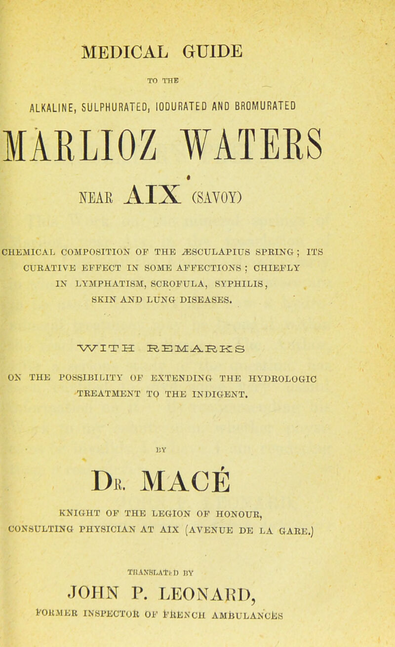 TO THE ALKALINE, SULPHURATED, IODURATED AND BROMURATED MARLIOZ WATERS NEAR AIX (SAVOY) CHEMICAL COMPOSITION OP THE iESCULAPIUS SPRING ; ITS CURATIVE EFFECT IN SOME AFFECTIONS ; CHIEFLY IN LYMPHATISM, SCROFULA, SYPHILIS, SKIN AND LUNG DISEASES. WITHE REMARKS ON THE POSSIBILITY OF EXTENDING THE HYDROLOGIC TREATMENT TO THE INDIGENT. BY Dii. MACE KNIGHT OF THE LEGION OF HONOUR, CONSULTING PHYSICIAN AT AIX (AVENUE DE LA GARE.) THAXBI.ATi n BY JOHN P. LEONARD, former inspector of French ambulances