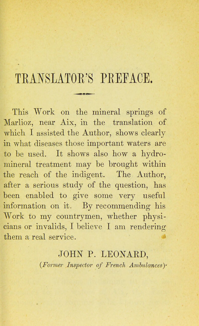 TRANSLATOR’S PREFACE. This Work on the mineral springs of Marlioz, near Aix, in the translation of which I assisted the Author, shows clearly in what diseases those important waters are to be used. It shows also how a hydro- mineral treatment may be brought within the reach of the indigent. The Author, after a serious study of the question, has been enabled to give some very useful information on it. By recommending his Work to my countrymen, whether physi- cians or invalids, I believe I am rendering them a real service. JOHN P. LEONARD,