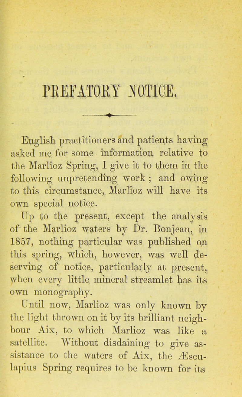 PREFATORY NOTICE. English, practitioners and patients having asked me for some information relative to the Marlioz Spring, I give it to them in the following unpretending work ; and owing to this circumstance, Marlioz will have its own special notice. Up to the present, except the analysis of the Marlioz waters by Dr. Bonjean, in 1857, nothing particular was published on this spring, which, however, was well de- serving of notice, particularly at present, when every little mineral streamlet has its own monography. Until now, Marlioz was only known by the light thrown on it by its brilliant neigh- bour Aix, to which Marlioz was like a satellite. Without disdaining to give as- sistance to the waters of Aix, the Aescu- lapius Spring requires to be known for its