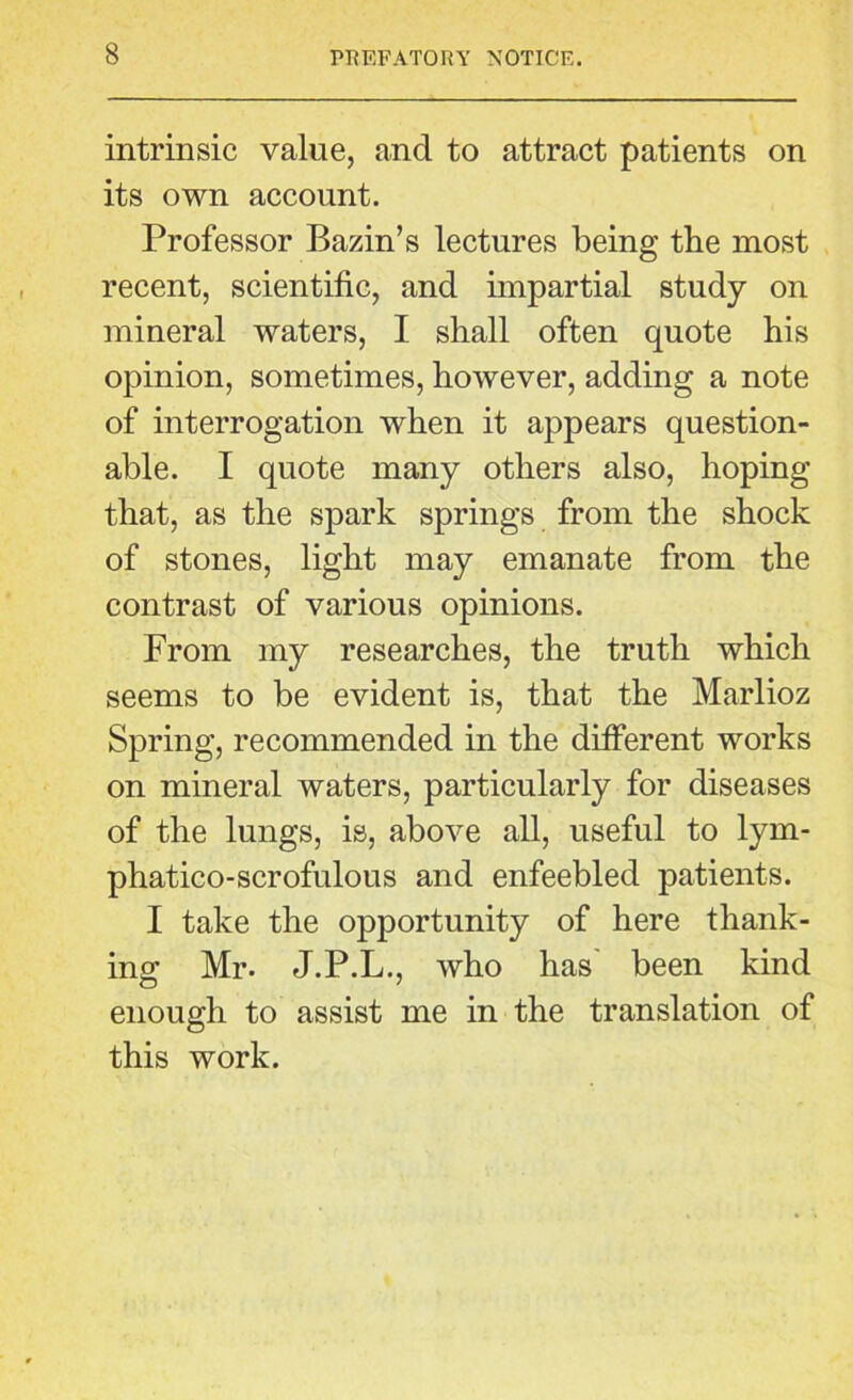 intrinsic value, and to attract patients on its own account. Professor Bazin’s lectures being tbe most recent, scientific, and impartial study on mineral waters, I shall often quote his opinion, sometimes, however, adding a note of interrogation when it appears question- able. I quote many others also, hoping that, as the spark springs from the shock of stones, light may emanate from the contrast of various opinions. From my researches, the truth which seems to be evident is, that the Marlioz Spring, recommended in the different works on mineral waters, particularly for diseases of the lungs, is, above all, useful to lym- phatico-scrofulous and enfeebled patients. I take the opportunity of here thank- ing Mr. J.P.L., who has' been kind enough to assist me in the translation of this work.