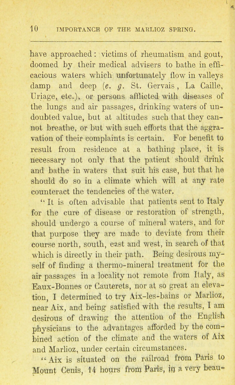 have approached: victims of rheumatism and gout, doomed hy their medical advisers to bathe in effi- cacious waters which unfortunately flow in valleys damp and deep (e. g. St. Gervais, La Caille, Uriage, etc.), or persons afflicted with diseases of the lungs and air passages, drinking waters of un- doubted value, hut at altitudes such that they can- not breathe, or but with such efforts that the aggra- vation of their complaints is certain. For benefit to result from residence at a bathing place, it is necessary not only that the patient should drink and bathe in waters that suit liis case, but that he should do so in a climate which will at any rate counteract the tendencies of the water. “It is often advisable that patients sent to Italy for the cure of disease or restoration of strength, should undergo a course of mineral waters, and for that purpose they are made to deviate from their course north, south, east and west, in search of that which is directly in their path. Being desirous my- self of finding a thermo-mineral treatment for the air passages in a locality not remote from Italy, as Eaux-Bonnes or Cauterets, nor at so great an eleva- tion, I determined to try Aix-les-bains or Marlioz, near Aix, and being satisfied with the results, I am desirous of drawing the attention of the English physicians to the advantages afforded by the com- bined action of the climate and the waters of Aix and Marlioz, under certain circumstances. “ Aix is situated on the railroad from Paris to Mount Cenis, 14 hours frorp Paris, jp a very beau-