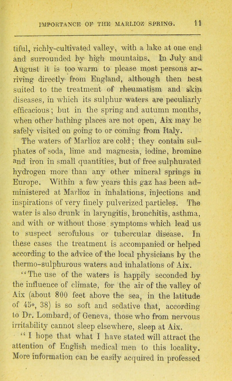 tiful, richly-cultivated valley, with a lake at one end and surrounded hy high mountains. In July and August it is too warm to please most persons ar- riving directly from England, although then best suited to tne treatment of rheumatism and skin- diseases, in which its sulphur waters are peculiarly efficacious; but in the spring and autumn months, when other bathing places are not open, Aix may be safely visited on going to or coming from Italy. The waters of Marlioz are cold; they contain sul- phates of soda, lime and magnesia, iodine, bromine and iron in small quantities, hut of free sulphurated hydrogen more than any other mineral springs in Europe. Within a few years this gaz has been ad- ministered at Marlioz in inhalations, injections and inspirations of very finely pulverized particles. The water is also drunk in laryngitis, bronchitis, asthma, and with or without those symptoms which lead us to suspect scrofulous or tubercular disease. In these cases the treatment is accompanied or helped according to the advice of the local physicians by the thermo-sulphurous waters and inhalations of Aix. ‘ ‘ The use of the waters is happily seconded by the influence of climate, for the air of the valley of Aix (about 800 feet above the sea, in the latitude of 45°, 38) is so soft and sedative that, according to Dr. Lombard, of Geneva, those who from nervous irritability cannot sleep elsewhere, sleep at Aix. “ I hope that what I have stated will attract the attention of English medical men to this locality. More information can be easily acquired in professed