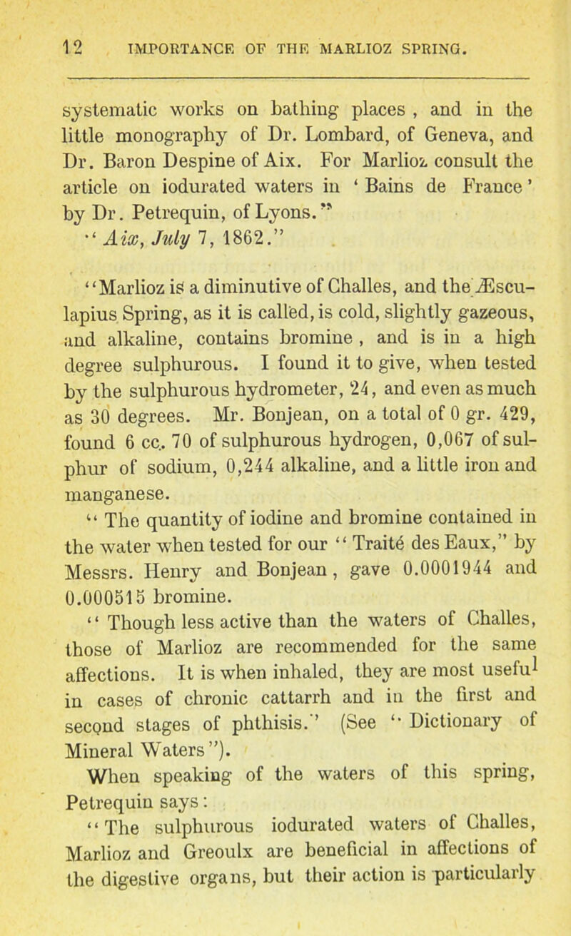 systematic works on bathing places , and in the little monography of Dr. Lombard, of Geneva, and Dr. Baron Despine of Aix. For Marlioz consult the article on iodurated waters in ‘ Bains de France ’ by Dr. Petrequin, of Lyons.” Aix, July 7, 1862.” “Marlioz is a diminutive of Challes, and the iEscu- lapius Spring, as it is called, is cold, slightly gazeous, and alkaline, contains bromine , and is in a high degree sulphurous. I found it to give, when tested by the sulphurous hydrometer, 24, and even as much as 30 degrees. Mr. Bonjean, on a total of 0 gr. 429, found 6 cc. 70 of sulphurous hydrogen, 0,067 of sul- phur of sodium, 0,244 alkaline, and a little iron and manganese. “ The quantity of iodine and bromine contained in the water when tested for our “ Trait6 des Eaux,” by Messrs. Henry and Bonjean, gave 0.0001944 and 0.000515 bromine. “ Though less active than the waters of Challes, those of Marlioz are recommended for the same affections. It is when inhaled, they are most useful in cases of chronic cattarrh and in the first and second stages of phthisis.” (See Dictionary of Mineral Waters”). When speaking of the waters of this spring, Petrequin says: “The sulphurous iodurated waters of Challes, Marlioz and Greoulx are beneficial in affections of the digestive organs, but their action is particularly