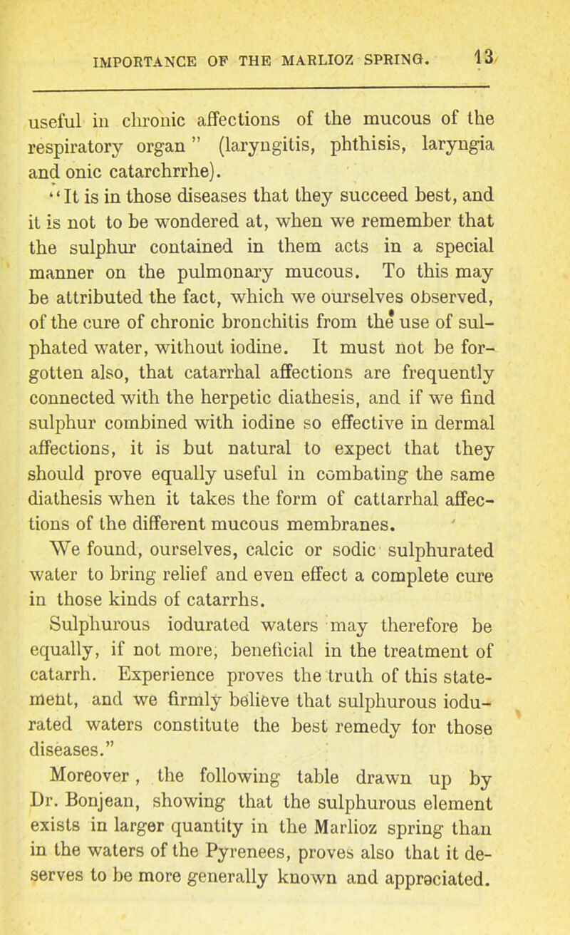 useful in chronic affections of the mucous of the respiratory organ ” (laryngitis, phthisis, laryngia and onic catarchrrhe). “It is in those diseases that they succeed best, and it is not to be wondered at, when we remember that the sulphur contained in them acts in a special manner on the pulmonary mucous. To this may be attributed the fact, which we ourselves observed, of the cure of chronic bronchitis from the use of sul- phated water, without iodine. It must not be for- gotten also, that catarrhal affections are frequently connected with the herpetic diathesis, and if we find sulphur combined wTith iodine so effective in dermal affections, it is but natural to expect that they should prove equally useful in combating the same diathesis when it takes the form of cattarrhal affec- tions of the different mucous membranes. We found, ourselves, calcic or sodic sulphurated water to bring relief and even effect a complete cure in those kinds of catarrhs. Sulphurous iodurated waters may therefore be equally, if not more, beneficial in the treatment of catarrh. Experience proves the truth of this state- ment, and we firmly believe that sulphurous iodu- rated waters constitute the best remedy for those diseases.” Moreover, the following table drawn up by Dr. Bonjean, showing that the sulphurous element exists in larger quantity in the Marlioz spring than in the waters of the Pyrenees, proves also that it de- serves to be more generally known and appreciated.