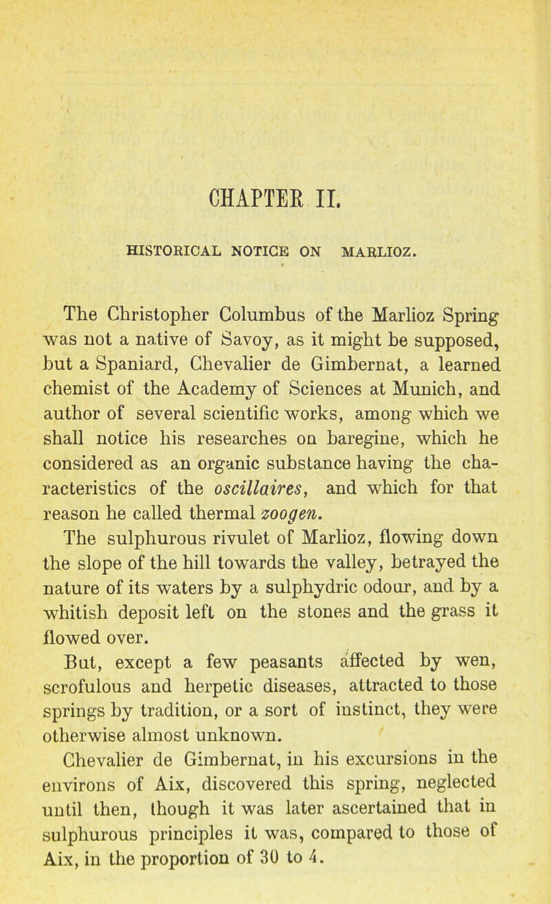 CHAPTEK II. HISTORICAL NOTICE ON MARLIOZ. The Christopher Columhus of the Marlioz Spring was not a native of Savoy, as it might he supposed, hut a Spaniard, Chevalier de Gimhernat, a learned chemist of the Academy of Sciences at Munich, and author of several scientific works, among which we shall notice his researches on haregine, which he considered as an organic substance having the cha- racteristics of the oscillaires, and which for that reason he called thermal zoogen. The sulphurous rivulet of Marlioz, flowing down the slope of the hill towards the valley, betrayed the nature of its waters by a sulphydric odour, and by a whitish deposit left on the stones and the grass it flowed over. But, except a few peasants affected by wen, scrofulous and herpetic diseases, attracted to those springs by tradition, or a sort of instinct, they were otherwise almost unknown. Chevalier de Gimhernat, in his excursions in the environs of Aix, discovered this spring, neglected until then, though it was later ascertained that in sulphurous principles it was, compared to those of