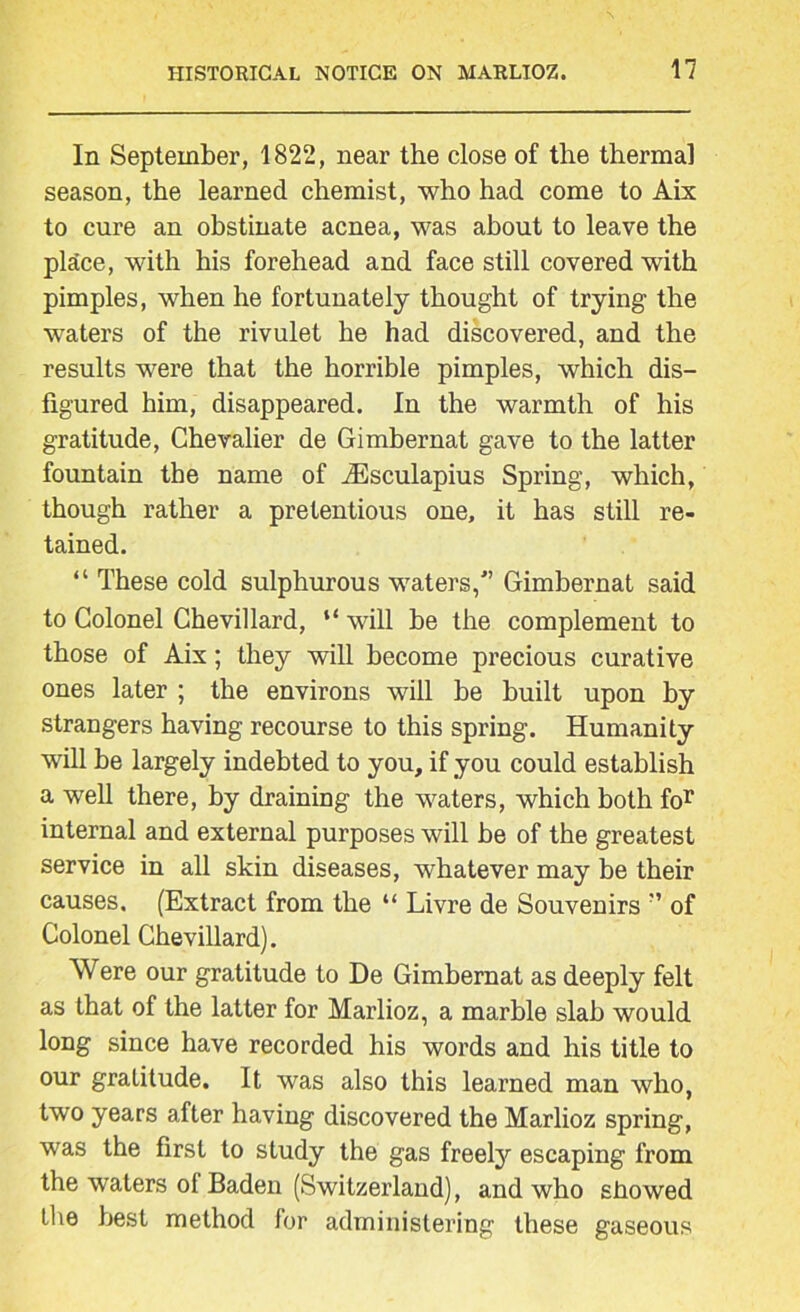 In September, 1822, near the close of the thermal season, the learned chemist, who had come to Aix to cure an obstinate acnea, was about to leave the place, with his forehead and face still covered with pimples, when he fortunately thought of trying the waters of the rivulet he had discovered, and the results were that the horrible pimples, which dis- figured him, disappeared. In the warmth of his gratitude, Chevalier de Gimbernat gave to the latter fountain the name of iEsculapius Spring, which, though rather a pretentious one, it has still re- tained. “ These cold sulphurous waters/’ Gimbernat said to Colonel Chevillard, “ will be the complement to those of Aix; they will become precious curative ones later ; the environs will he built upon by strangers having recourse to this spring. Humanity will he largely indebted to you, if you could establish a well there, by draining the waters, which both for internal and external purposes will he of the greatest service in all skin diseases, whatever may be their causes. (Extract from the “ Livre de Souvenirs ” of Colonel Chevillard). Were our gratitude to De Gimbernat as deeply felt as that of the latter for Marlioz, a marble slab would long since have recorded his words and his title to our gratitude. It was also this learned man who, two years after having discovered the Marlioz spring, was the first to study the gas freely escaping from the waters of Baden (Switzerland), and who showed the best method for administering these gaseous