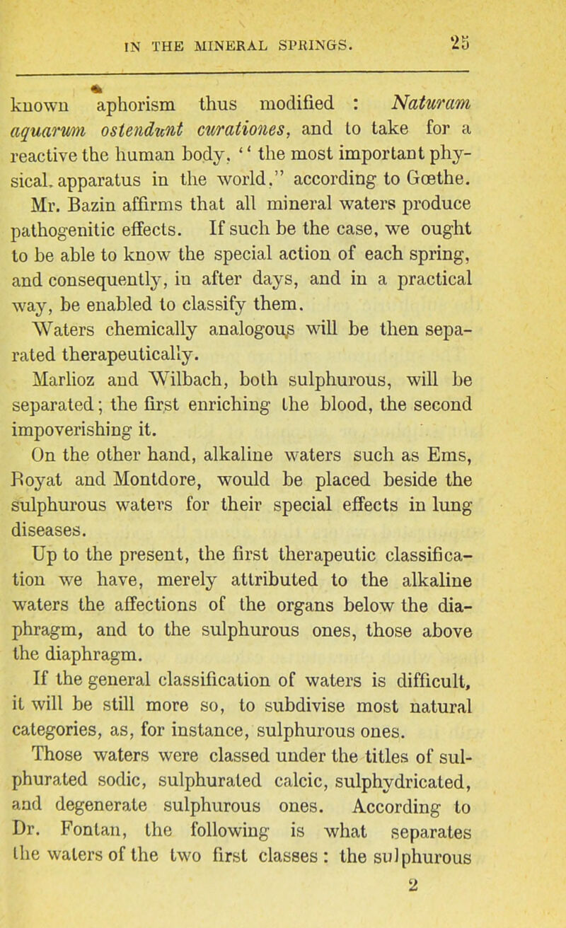 known aphorism thus modified : Naturam aquarum ostendunt curationes, and to take for a reactive the human body. ‘ ‘ the most important phy- sical, apparatus in the world,” according to Goethe. Mr. Bazin affirms that all mineral waters produce pathogenitic effects. If such be the case, we ought to be able to know the special action of each spring, and consequently, in after days, and in a practical way, be enabled to classify them. Waters chemically analogous will be then sepa- rated therapeutically. Marlioz and Wilbach, both sulphurous, will be separated; the first enriching the blood, the second impoverishing it. On the other hand, alkaline waters such as Ems, Boyat and Montdore, -would be placed beside the sulphurous waters for their special effects in lung diseases. Up to the present, the first therapeutic classifica- tion we have, merely attributed to the alkaline waters the affections of the organs below the dia- phragm, and to the sulphurous ones, those above the diaphragm. If the general classification of waters is difficult, it will be still more so, to subdivise most natural categories, as, for instance, sulphurous ones. Those waters were classed under the titles of sul- phurated sodic, sulphurated calcic, sulphydricated, and degenerate sulphurous ones. According to Dr. Fontan, the following is what separates the waters of the two first classes: the sulphurous 2