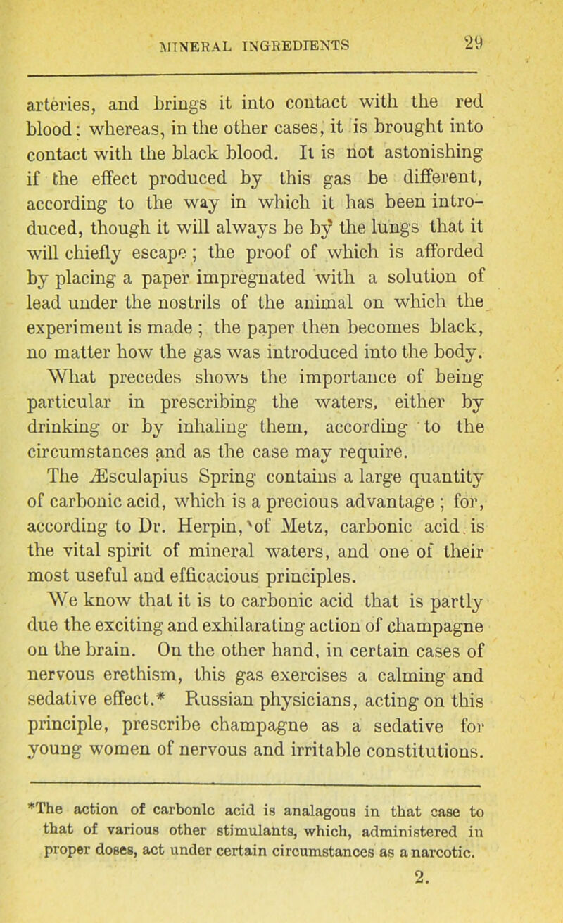 arteries, and brings it into contact with the red blood: whereas, in the other cases, it is brought into contact with the black blood. It is not astonishing if the effect produced by this gas be different, according to the way in which it has been intro- duced, though it will always be by the lungs that it will chiefly escape; the proof of which is afforded by placing a paper impregnated with a solution of lead under the nostrils of the animal on which the experiment is made ; the paper then becomes black, no matter how the gas was introduced into the body. What precedes shows the importance of being particular in prescribing the waters, either by drinking or by inhaling them, according to the circumstances and as the case may require. The iEsculapius Spring contains a large quantity of carbonic acid, which is a precious advantage ; for, according to Dr. Herpin,'of Metz, carbonic acid , is the vital spirit of mineral waters, and one of their most useful and efficacious principles. We know that it is to carbonic acid that is partly due the exciting and exhilarating action of champagne on the brain. On the other hand, in certain cases of nervous erethism, this gas exercises a calming and sedative effect.* Russian physicians, acting on this principle, prescribe champagne as a sedative for young women of nervous and irritable constitutions. *The action of carbonic acid is analagous in that case to that of various other stimulants, which, administered in proper doses, act under certain circumstances as a narcotic. 2.