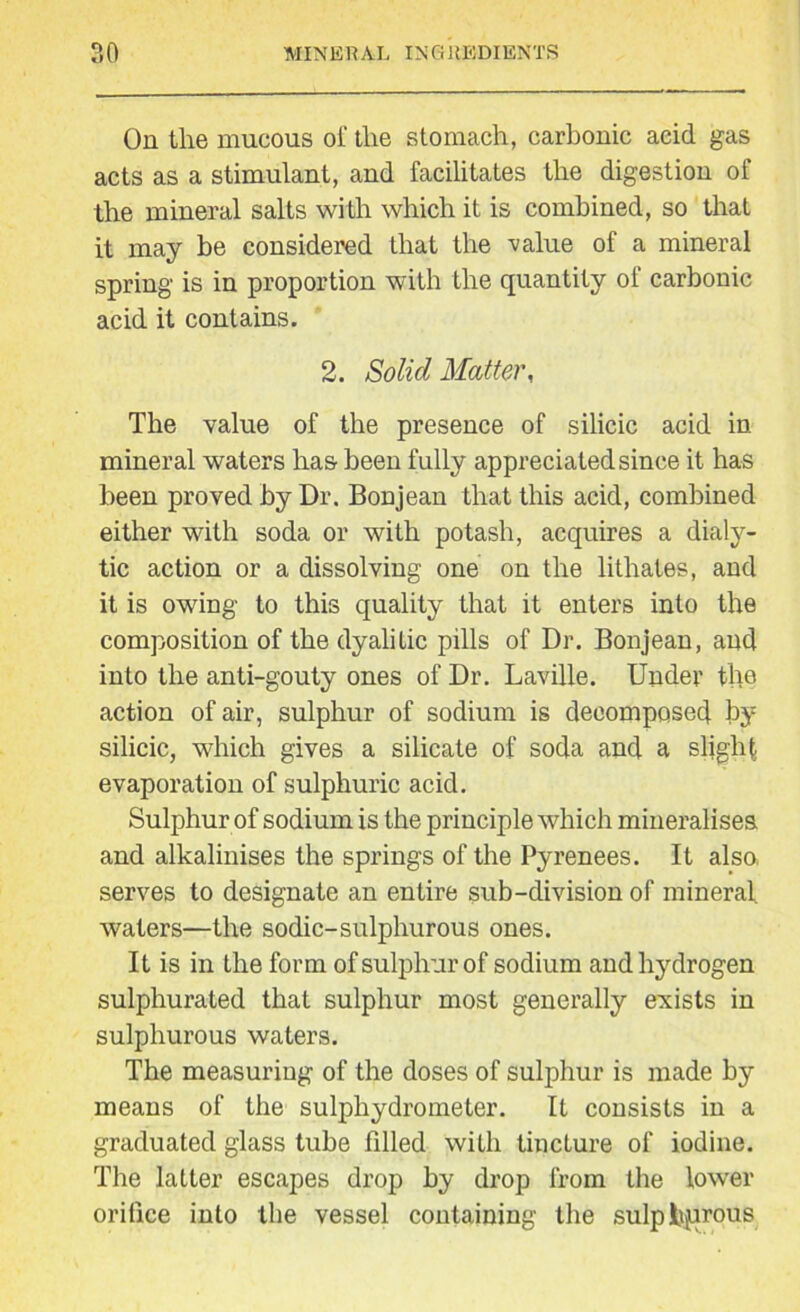 On the mucous of the stomach, carbonic acid gas acts as a stimulant, and facilitates the digestion of the mineral salts with which it is combined, so that it may be considered that the value of a mineral spring is in proportion with the quantity of carbonic acid it contains. 2. Solid Matter, The value of the presence of silicic acid in mineral waters has been fully appreciated since it has been proved by Dr. Bon jean that this acid, combined either with soda or with potash, acquires a dialy- tic action or a dissolving one on the lithates, and it is owing to this quality that it enters into the composition of the dyalilic pills of Dr. Bonjean, and into the anti-gouty ones of Dr. Laville. Under the action of air, sulphur of sodium is decomposed by silicic, which gives a silicate of soda and a slight- evaporation of sulphuric acid. Sulphur of sodium is the principle which mineralises and alkalinises the springs of the Pyrenees. It also, serves to designate an entire sub-division of mineral, waters—the sodic-sulphurous ones. It is in the form of sulphur of sodium and hydrogen sulphurated that sulphur most generally exists in sulphurous waters. The measuring of the doses of sulphur is made by means of the sulphydrometer. It consists in a graduated glass tube filled with tincture of iodine. The latter escapes drop by drop from the lower orifice into the vessel containing the sulphurous