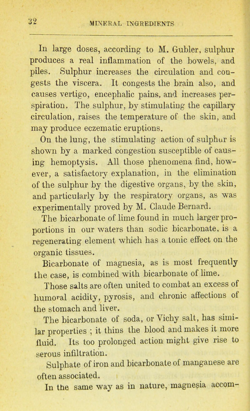 In large doses, according to M. Gubler, sulphur produces a real inflammation of the bowels, and piles. Sulphur increases the circulation and con- gests the viscera. It congests the brain also, and causes vertigo, encephalic pains, and increases per- spiration. The sulphur, by stimulating the capillary circulation, raises the temperature of the skin, and may produce eczematic eruptions. On the lung, the stimulating action of sulphur is shown by a marked congestion susceptible of caus- ing hemoptysis. All those phenomena find, how- ever, a satisfactory explanation, in the elimination of the sulphur by the digestive organs, by the skin, and particularly by the respiratory organs, as was experimentally proved by M. Claude Bernard. The bicarbonate of lime found in much larger pro- portions in our waters than sodic bicarbonate, is a regenerating element which has a tonic effect on the organic tissues. Bicarbonate of magnesia, as is most frequently the case, is combined with bicarbonate of lime. Those salts are often united to combat an excess of humoral acidity, pyrosis, and chronic affections of the stomach and liver. The bicarbonate of soda, or Vichy salt, has simi- lar properties ; it thins the blood and makes it more fluid. Its too prolonged action might give rise to serous infiltration. Sulphate of iron and bicarbonate of manganese are often associated. In the same way as in nature, magnesia accom-