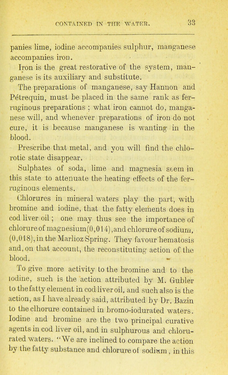 38 panies lime, iodine accompanies sulphur, manganese accompanies iron. Iron is the great restorative of the system, man- ganese is its auxiliary and substitute. The preparations of manganese, say Hannon and Petrequin, must be placed in the same rank as fer- ruginous preparations ; what iron cannot do, manga- nese will, and whenever preparations of iron do not cure, it is because manganese is wanting in the blood. Prescribe that metal, and you will find the chlo- rotic state disappear. Sulphates of soda, lime and magnesia seem in this state to attenuate the heating effects of the fer- ruginous elements. Chlorures in mineral waters play the part, with bromine and iodine, that the fatty elements does in cod liver oil; one may thus see the importance of chlorure of magnesium(0,014) ,and chlorure of sodium, (0,018), in the Marlioz Spring. They favour hematosis and, on that account, the reconstituting action of the blood. To give more activity to the bromine and to the iodine, such is the action attributed by M. Gubler to the fatty element in cod liver oil, and such also is the action, as I have already said, attributed by Dr. Bazin to theclhorure contained in bromo-iodurated waters. Iodine and bromine are the two principal curative agents in cod liver oil, and in sulphurous and chloru- rated waters. “We are inclined to compare the action by the fatty substance and chlorure of sodium . in this