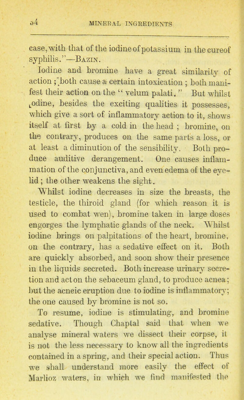 case, with that of the iodine of potassium in thecureof syphilis.”—Bazin. Iodine and bromine have a great similarity of action f hoth cause a certain intoxication ; boLh mani- fest their action on the “ velum palati. ” But whilst Lodine, besides the exciting qualities it possesses, which give a sort of inflammatory action to it, shows itself at first by a cold in the head ; bromine, on the contrary, produces on the same parts a loss, or at least a diminution of the sensibility. Both pro- duce auditive derangement. One causes inflam- mation of the conjunctiva, and even edema of the eye- lid ; the other weakens the sight. Whilst iodine decreases in size the breasts, the testicle, the thiroid gland (for which reason it is used to combat wen), bromine taken in large doses engorges the lymphatic glands of the neck. Whilst iodine brings on palpitations of the heart, bromine, on the contrary, has a sedative effect on it. BoLh are quickly absorbed, and soon show their presence in the liquids secreted. Both increase urinary secre- tion and acton the sebaceum gland, to produce acnea; hut the acneic eruption due to iodine is inflammatory; the one caused by bromine is not so. To resume, iodine is stimulating, and bromine sedative. Though Chaptal said that when we analyse mineral waters we dissect their corpse, it is not the less necessary to know all the ingredients contained in aspring, and their special action. Thus we shall understand more easily the effect of Marlioz waters, in which we find manifested the