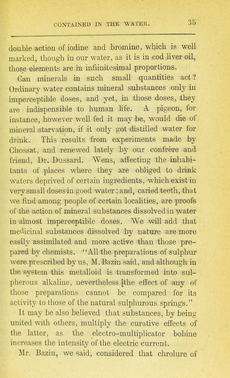 double action of iodine and bromine, which is well marked, though in our water, as it is in cod liver oil, those elements are in infiinitesimal proportions. Gan minerals in such small quantities act ? Ordinary water contains mineral substances only in imperceptible doses, and yet, in those doses, they are indispensible to human life. A pigeon, for instance, however well fed it may be, would die of mineral starvation, if it only got distilled water for drink. This results from experiments made by Chossat, and renewed lately by our confrere and friend, Dr. Dussard. Wens, affecting the inhabi- tants of places where they are obliged to drink waters deprived of certain ingredients, which exist in very small doses in good water; and, caried teeth, that we find among people of certain localities, are proofs of the action of mineral substances dissolved in water in almost imperceptible doses. We will add that medicinal substances dissolved by nature are more easily assimilated and more active than those pre- pared by chemists. “All the preparations of sulphur were prescribed by us, M. Bazin said, and although in the system this metalloid is transformed into sul- pherous alkaline, nevertheless fthe effect of any of those preparations cannot be compared for its activity to those of the natural sulphurous spring's.*’ It may be also believed that substances, by being- united with others, multiply the curative effects of the latter, as the electro-multiplicator bobine increases the intensity of the electric current. Mr. Bazin, we said, considered that chrolure of