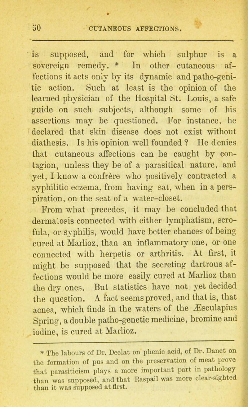 is supposed, and for which sulphur is a sovereign remedy. * In other cutaneous af- fections it acts only by its dynamic and patho-geni- tic action. Such at least is the opinion of the learned physician of the Hospital St. Louis, a safe guide on such subjects, although some of his assertions may be questioned. For instance, he declared that skin disease does not exist without diathesis. Is his opinion well founded ? He denies that cutaneous affections can be caught by con- tagion, unless they be of a parasitical nature, and yet, I know a confrere who positively contracted a syphilitic eczema, from having sat, when in a pers- piration, on the seat of a water-closet. From what precedes, it may be concluded that dermalosis connected with either lymphatism, scro- fula, or syphilis, would have better chances of being cured at Marlioz, than an inflammatory one, or one connected with herpetis or arthritis. At first, it might be supposed that the secreting dartrous af- fections would be more easily cured at Marlioz than the dry ones. But statistics have not yet decided the question. A fact seems proved, and that is, that acnea, which finds in the waters of the iEsculapius Spring, a double patho-genetic medicine, bromine and iodine, is cured at Marlioz. * The labours of Dr. Declat on phenic acid, of Dr. Danet on the formation of pus and on the preservation of meat prove that parasiticism plays a more important part in pathology than was supposed, and that Raspail was more clear-sighted than it was supposed at first.