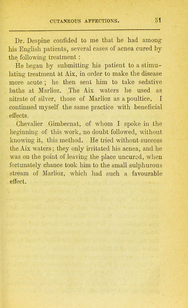 Dr. Despine confided to me that he had among his English patients, several cases of acnea cured by the following treatment : He began by submitting his patient to a stimu- lating treatment at Aix, in order to make the disease more acute ; he then sent him to take sedative baths at Marlioz. The Aix waters he used as nitrate of silver, those of Marlioz as a poultice. I continued myself the same practice with beneficial effects. Chevalier Gimbernat, of whom I spoke in the beginning of this work, no doubt followed, without knowing it, this method. He tried withont success the Aix waters; they only irritated his acnea, and he was on the point of leaving the place uncurod, when fortunately chance took him to the small sulphurous stream of Marlioz, which had such a favourable effect.