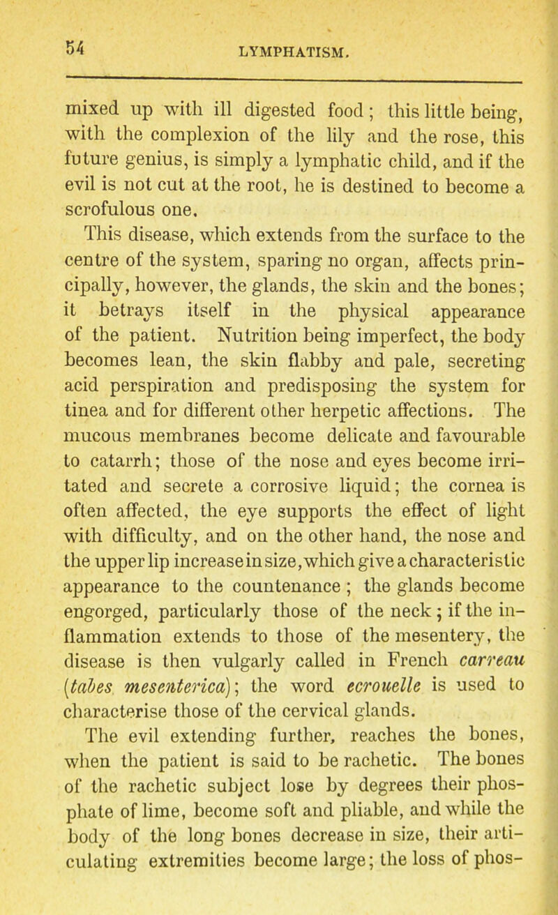 mixed up with ill digested food; this little being, with the complexion of the lily and the rose, this future genius, is simply a lymphatic child, and if the evil is not cut at the root, he is destined to become a scrofulous one. This disease, which extends from the surface to the centre of the system, sparing no organ, affects prin- cipally, however, the glands, the skin and the bones; it betrays itself in the physical appearance of the patient. Nutrition being imperfect, the body becomes lean, the skin flabby and pale, secreting acid perspiration and predisposing the system for tinea and for different other herpetic affections. The mucous membranes become delicate and favourable to catarrh; those of the nose and eyes become irri- tated and secrete a corrosive liquid; the cornea is often affected, the eye supports the effect of light with difficulty, and on the other hand, the nose and the upperlip increasein size,which give a characteristic appearance to the countenance ; the glands become engorged, particularly those of the neck ; if the in- flammation extends to those of the mesentery, the disease is then vulgarly called in French carreau [tabes mesenterica); the word ecrouelle is used to characterise those of the cervical glands. The evil extending further, reaches the bones, when the patient is said to be rachetic. The bones of the rachetic subject lose by degrees their phos- phate of lime, become soft and pliable, and while the body of the long bones decrease in size, their arti- culating extremities become large; the loss of phos-