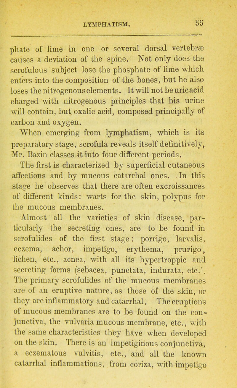 phate of lime in one or several dorsal vertebrae causes a deviation of the spine. Not only does the scrofulous subject lose the phosphate of lime which enters into the composition of the hones, but he also loses the nitrogenous elements. It will not beuricacid charged with nitrogenous principles that his urine will contain, hut oxalic acid, composed principally of carbon and oxygen. When emerging from lymphatism, which is its preparatory stage, scrofula reveals itself definitively, Mr. Bazin classes it into four different periods. The first is characterized by superficial cutaneous affections and by mucous catarrhal ones. In this stage he observes that there are often excroissances of different kinds: warts for the skin, polypus for the mucous membranes. Almost all the varieties of skin disease, par- ticularly the secreting ones, are to he found in scrofulides of the first stage: porrigo, larvalis. eczema, achor, impetigo, erythema, prurigo, lichen, etc., acnea, with all its hypertroppic and secreting forms (sebacea, punctata, indurata, etc.). The primary scrofulides of the mucous membranes are of an eruptive nature, as those of the skin, or they are inflammatory and catarrhal. The eruptions of mucous membranes are to be found on the con- junctiva, the vulvaria mucous membrane, etc., with the same characteristics they have when developed on the skin. There is an impetiginous conjunctiva, a eczematous vulvitis, etc., and all the known catarrhal inflammations, from coriza, with impetigo