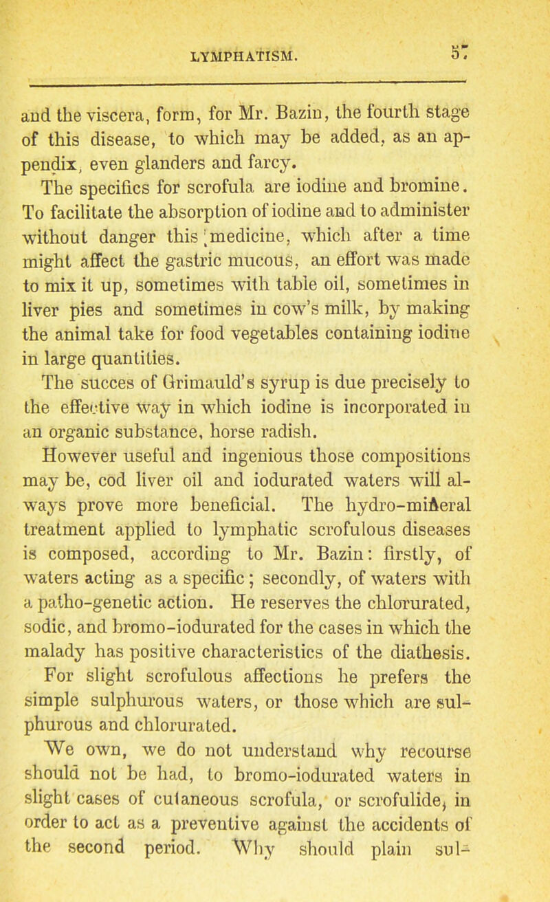 s: and the viscera, form, for Mr. Bazin, the fourth stage of this disease, to which may be added, as an ap- pendix, even glanders and farcy. The specifics for scrofula are iodine and bromine. To facilitate the absorption of iodine and to administer without danger this [medicine, which after a time might affect the gastric mucous, an effort was made to mix it up, sometimes with table oil, sometimes in liver pies and sometimes in cow’s milk, by making the animal take for food vegetables containing iodine in large quantifies. The succes of Grimauld’s syrup is due precisely to the effective way in which iodine is incorporated in an organic substance, horse radish. However useful and ingenious those compositions may be, cod liver oil and iodurated waters will al- ways prove more beneficial. The hydro-miAeral treatment applied to lymphatic scrofulous diseases is composed, according to Mr. Bazin: firstly, of waters acting as a specific; secondly, of waters with a patho-genetic action. He reserves the chlorurated, sodic, and bromo-iodurated for the cases in which the malady has positive characteristics of the diathesis. For slight scrofulous affections he prefers the simple sulphurous waters, or those which are sul- phurous and chlorurated. We own, we do not understand why recourse should not be had, to bromo-iodurated waters in slight cases of cutaneous scrofula, or scrofulide^ in order to act as a preventive against the accidents of the second period. Why should plain sul-