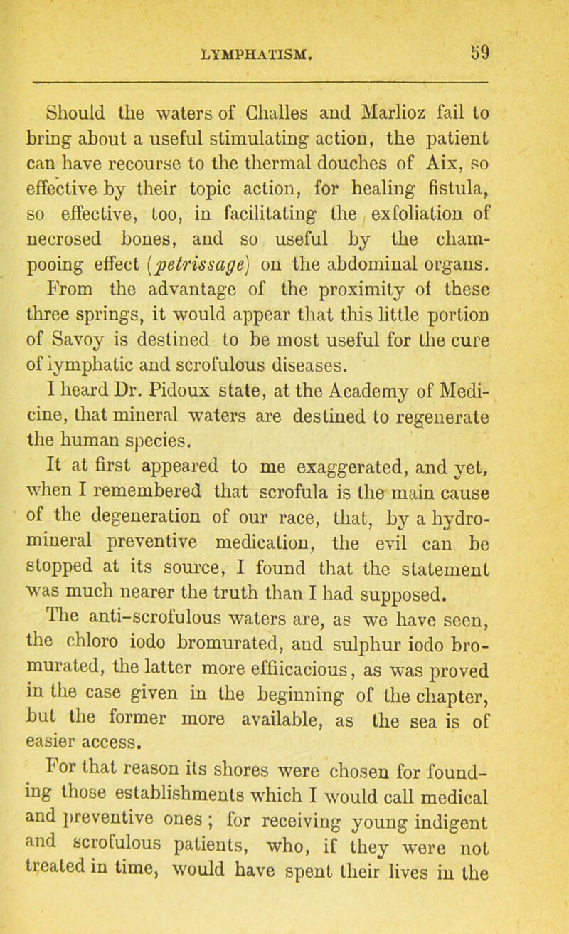 Should the waters of Challes and Marlioz fail to bring about a useful stimulating action, the patient can have recourse to the thermal douches of Aix, so effective by their topic action, for healing fistula, so effective, too, in facilitating the exfoliation of necrosed hones, and so useful by the cliam- pooing effect (petrissage) on the abdominal organs. From the advantage of the proximity of these three springs, it would appear that this little portion of Savoy is destined to be most useful for the cure of lymphatic and scrofulous diseases. I heard Dr. Pidoux state, at the Academy of Medi- cine, that mineral waters are destined to regenerate the human species. It at first appeared to me exaggerated, and yet, when I remembered that scrofula is the main cause of the degeneration of our race, that, by a hydro- mineral preventive medication, the evil can be stopped at its source, I found that the statement was much nearer the truth than I had supposed. The anti-scrofulous waters are, as we have seen, the chloro iodo bromurated, and sulphur iodo bro- murated, the latter more effiicacious, as was proved in the case given in the beginning of the chapter, hut the former more available, as the sea is of easier access. f or that reason its shores were chosen for found- ing those establishments which I would call medical and preventive ones ; for receiving young indigent and scrofulous patients, who, if they were not treated in time, would have spent their lives in the